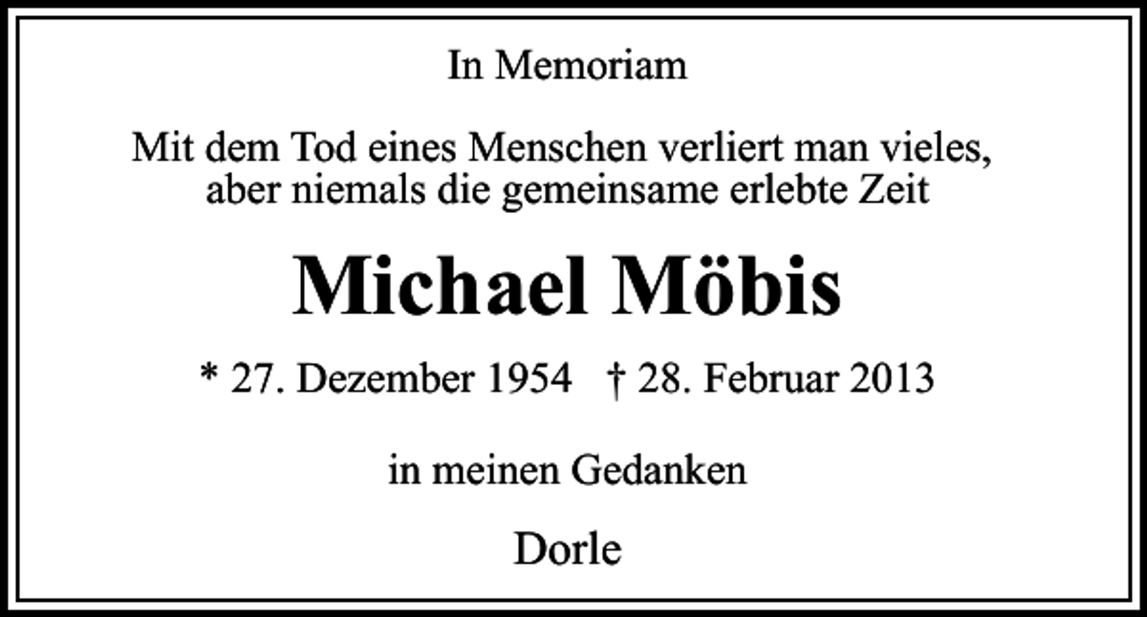 <p>In Memoriam<br />Mit dem Tod eines Menschen verliert man vieles,<br />aber niemals die gemeinsame erlebte Zeit</p><p>Michael Möbis<br />* 27. Dezember 1954 † 28. Februar 2013<br />in meinen Gedanken</p><p>Dorle</p>