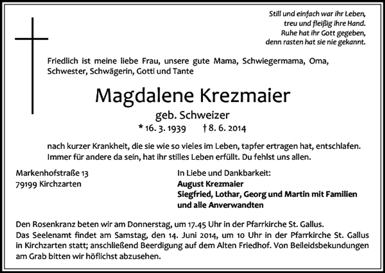 <p>Still und einfach war ihr Leben,<br />treu und fleißig ihre Hand.<br />Ruhe hat ihr Gott gegeben,<br />denn rasten hat sie nie gekannt.</p><p>Friedlich ist meine liebe Frau, unsere gute Mama, Schwiegermama, Oma,<br />Schwester, Schwägerin, Gotti und Tante</p><p>Magdalene Krezmaier<br />geb. Schweizer</p><p>* 16. 3. 1939</p><p>† 8. 6. 2014</p><p>nach kurzer Krankheit, die sie wie so vieles im Leben, tapfer ertragen hat, entschlafen.<br />Immer für andere da sein, hat ihr stilles Leben erfüllt. Du fehlst uns allen.<br />Markenhofstraße 13<br />79199 Kirchzarten</p><p>In Liebe und Dankbarkeit:<br />August Krezmaier<br />Siegfried, Lothar, Georg und Martin mit Familien<br />und alle Anverwandten</p><p>Den Rosenkranz beten wir am Donnerstag, um 17.45 Uhr in der Pfarrkirche St. Gallus.<br />Das Seelenamt findet am Samstag, den 14. Juni 2014, um 10 Uhr in der Pfarrkirche St. Gallus<br />in Kirchzarten statt; anschließend Beerdigung auf dem Alten Friedhof. Von Beileidsbekundungen<br />am Grab bitten wir höflichst abzusehen.</p>