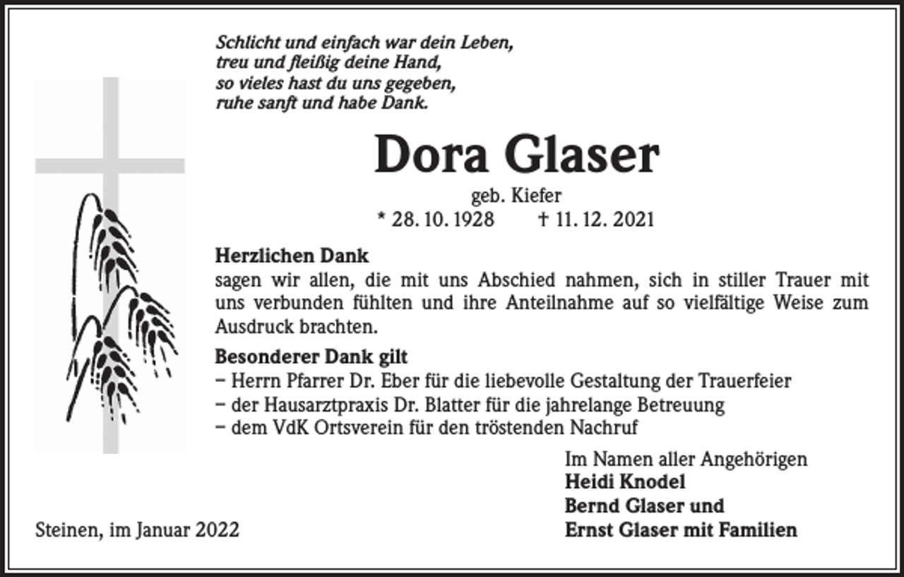 <p>Schlicht und einfach war dein Leben,<br />treu und fleißig deine Hand,<br />so vieles hast du uns gegeben,<br />ruhe sanft und habe Dank.</p><p>Dora Glaser<br />geb. Kiefer<br />* 28. 10. 1928 † 11. 12. 2021</p><p>Herzlichen Dank<br />sagen wir allen, die mit uns Abschied nahmen, sich in stiller Trauer mit<br />uns verbunden fühlten und ihre Anteilnahme auf so vielfältige Weise zum<br />Ausdruck brachten.<br />Besonderer Dank gilt<br />– Herrn Pfarrer Dr. Eber für die liebevolle Gestaltung der Trauerfeier<br />– der Hausarztpraxis Dr. Blatter für die jahrelange Betreuung<br />– dem VdK Ortsverein für den tröstenden Nachruf</p><p>Im Namen aller Angehörigen</p><p>Heidi Knodel</p><p>Bernd Glaser und<br />Steinen, im Januar 2022<br />Ernst Glaser mit Familien</p>