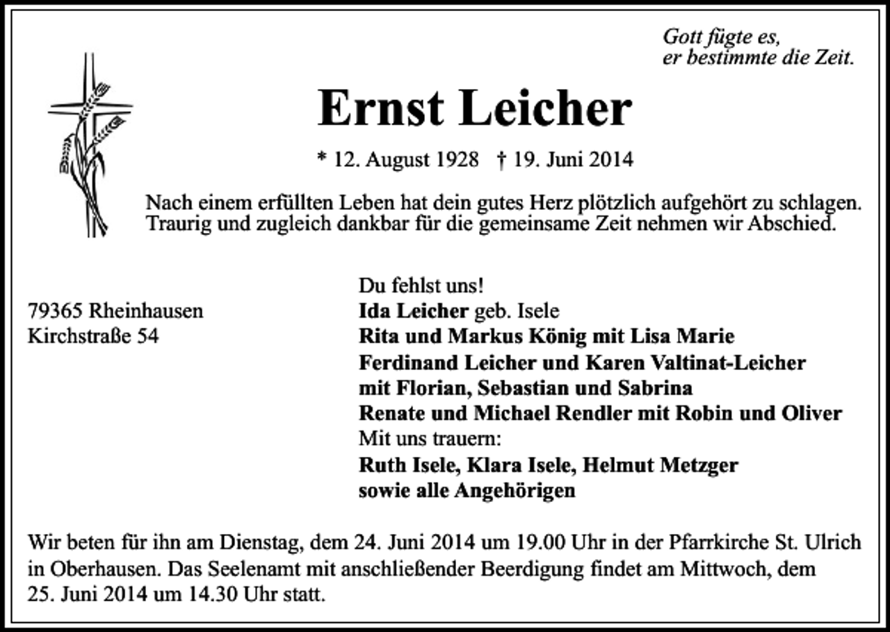 <p>Ernst Leicher</p><p>Gott fügte es,<br />er bestimmte die Zeit.</p><p>* 12. August 1928 † 19. Juni 2014<br />Nach einem erfüllten Leben hat dein gutes Herz plötzlich aufgehört zu schlagen.<br />Traurig und zugleich dankbar für die gemeinsame Zeit nehmen wir Abschied.</p><p>79365 Rheinhausen<br />Kirchstraße 54</p><p>Du fehlst uns!<br />Ida Leicher geb. Isele<br />Rita und Markus König mit Lisa Marie<br />Ferdinand Leicher und Karen Valtinat-Leicher<br />mit Florian, Sebastian und Sabrina<br />Renate und Michael Rendler mit Robin und Oliver<br />Mit uns trauern:<br />Ruth Isele, Klara Isele, Helmut Metzger<br />sowie alle Angehörigen</p><p>Wir beten für ihn am Dienstag, dem 24. Juni 2014 um 19.00 Uhr in der Pfarrkirche St. Ulrich<br />in Oberhausen. Das Seelenamt mit anschließender Beerdigung findet am Mittwoch, dem<br />25. Juni 2014 um 14.30 Uhr statt.</p>