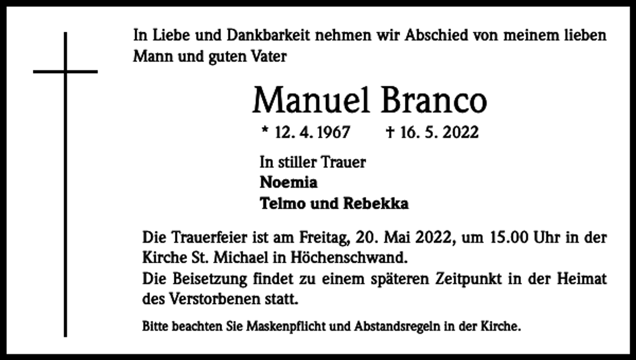 <p>In Liebe und Dankbarkeit nehmen wir Abschied von meinem lieben<br />Mann und guten Vater</p><p>Manuel Branco<br />* 12. 4. 1967 † 16. 5. 2022</p><p>In stiller Trauer<br />Noemia<br />Telmo und Rebekka<br />Die Trauerfeier ist am Freitag, 20. Mai 2022, um 15.00 Uhr in der<br />Kirche St. Michael in Höchenschwand.<br />Die Beisetzung findet zu einem späteren Zeitpunkt in der Heimat<br />des Verstorbenen statt.<br />Bitte beachten Sie Maskenpflicht und Abstandsregeln in der Kirche.</p>