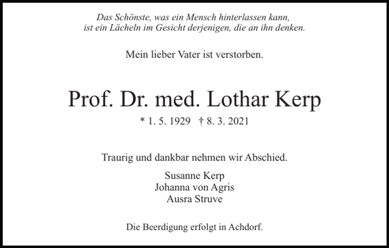 <p>Das Schönste, was ein Mensch hinterlassen kann,<br />ist ein Lächeln im Gesicht derjenigen, die an ihn denken.</p><p>Mein lieber Vater ist verstorben.</p><p>Prof. Dr. med. Lothar Kerp<br />* 1. 5. 1929 † 8. 3. 2021<br />Traurig und dankbar nehmen wir Abschied.<br />Susanne Kerp<br />Johanna von Agris<br />Ausra Struve<br />Die Beerdigung erfolgt in Achdorf.</p>