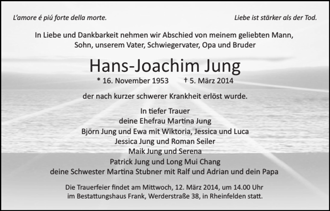 <p>L’amore é piú forte della morte.</p><p>Liebe ist stärker als der Tod.</p><p>In Liebe und Dankbarkeit nehmen wir Abschied von meinem geliebten Mann,<br />Sohn, unserem Vater, Schwiegervater, Opa und Bruder</p><p>Hans­Joachim Jung<br />* 16. November 1953</p><p>† 5. März 2014</p><p>der nach kurzer schwerer Krankheit erlöst wurde.<br />In �efer Trauer<br />deine Ehefrau Mar�na Jung<br />Björn Jung und Ewa mit Wiktoria, Jessica und Luca<br />Jessica Jung und Roman Seiler<br />Maik Jung und Serena<br />Patrick Jung und Long Mui Chang<br />deine Schwester Mar�na Stubner mit Ralf und Adrian und dein Papa<br />Die Trauerfeier ﬁndet am Mi�woch, 12. März 2014, um 14.00 Uhr<br />im Besta�ungshaus Frank, Werderstraße 38, in Rheinfelden sta�.</p>