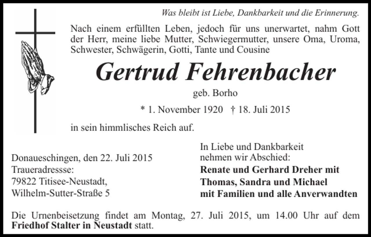 <p>Was bleibt ist Liebe, Dankbarkeit und die Erinnerung.</p><p>Nach einem erfüllten Leben, jedoch für uns unerwartet, nahm Gott<br />der Herr, meine liebe Mutter, Schwiegermutter, unsere Oma, Uroma,<br />Schwester, Schwägerin, Gotti, Tante und Cousine</p><p>Gertrud Fehrenbacher<br />geb. Borho</p><p>* 1. November 1920 † 18. Juli 2015<br />in sein himmlisches Reich auf.<br />Donaueschingen, den 22. Juli 2015<br />Traueradressse:<br />79822 Titisee-Neustadt,<br />Wilhelm-Sutter-Straße 5</p><p>In Liebe und Dankbarkeit<br />nehmen wir Abschied:<br />Renate und Gerhard Dreher mit<br />Thomas, Sandra und Michael<br />mit Familien und alle Anverwandten</p><p>Die Urnenbeisetzung findet am Montag, 27. Juli 2015, um 14.00 Uhr auf dem<br />Friedhof Stalter in Neustadt statt.</p>