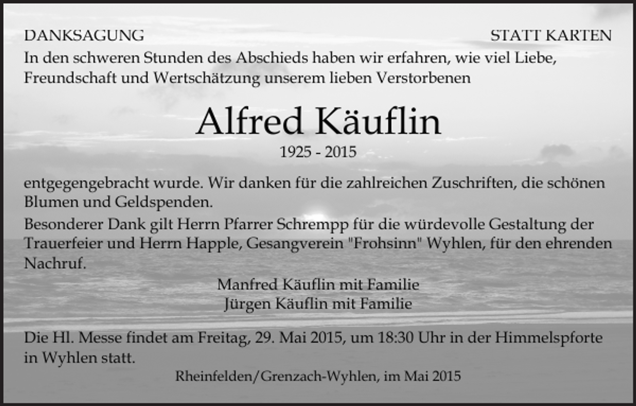 <p>DANKSAGUNG<br />STATT KARTEN<br />In den schweren Stunden des Abschieds haben wir erfahren, wie viel Liebe,<br />Freundschaft und Wertschätzung unserem lieben Verstorbenen</p><p>Alfred Käuflin<br />1925 - 2015</p><p>entgegengebracht wurde. Wir danken für die zahlreichen Zuschriften, die schönen<br />Blumen und Geldspenden.<br />Besonderer Dank gilt Herrn Pfarrer Schrempp für die würdevolle Gestaltung der<br />Trauerfeier und Herrn Happle, Gesangverein "Frohsinn" Wyhlen, für den ehrenden<br />Nachruf.<br />Manfred Käuflin mit Familie<br />Jürgen Käuflin mit Familie<br />Die Hl. Messe findet am Freitag, 29. Mai 2015, um 18:30 Uhr in der Himmelspforte<br />in Wyhlen statt.<br />Rheinfelden/Grenzach-Wyhlen, im Mai 2015</p>