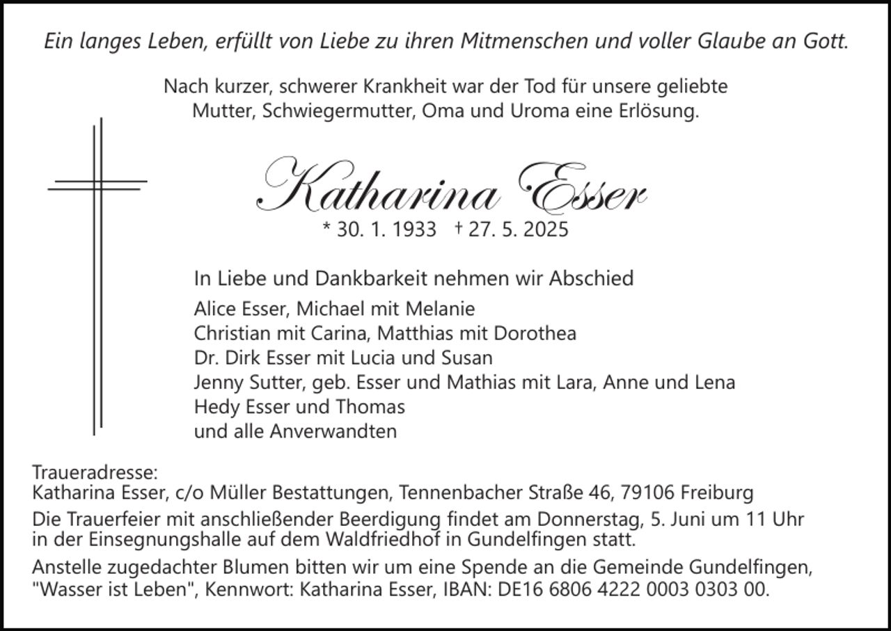 <p>Ein langes Leben, erfüllt von Liebe zu ihren Mitmenschen und voller Glaube an Gott.<br />Nach kurzer, schwerer Krankheit war der Tod für unsere geliebte<br />Mutter, Schwiegermutter, Oma und Uroma eine Erlösung.</p><p>Katharina Esser<br />* 30. 1. 1933 † 27. 5. 2025</p><p>In Liebe und Dankbarkeit nehmen wir Abschied<br />Alice Esser, Michael mit Melanie<br />Christian mit Carina, Matthias mit Dorothea<br />Dr. Dirk Esser mit Lucia und Susan<br />Jenny Sutter, geb. Esser und Mathias mit Lara, Anne und Lena<br />Hedy Esser und Thomas<br />und alle Anverwandten<br />Traueradresse:<br />Katharina Esser, c/o Müller Bestattungen, Tennenbacher Straße 46, 79106 Freiburg<br />Die Trauerfeier mit anschließender Beerdigung findet am Donnerstag, 5. Juni um 11 Uhr<br />in der Einsegnungshalle auf dem Waldfriedhof in Gundelfingen statt.<br />Anstelle zugedachter Blumen bitten wir um eine Spende an die Gemeinde Gundelfingen,<br />"Wasser ist Leben", Kennwort: Katharina Esser, IBAN: DE1806 4222 0003 00.</p>