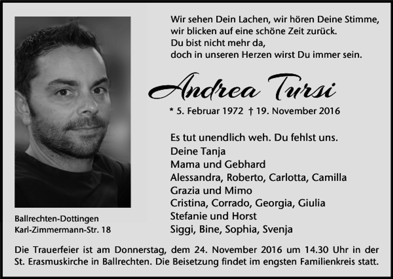 <p>Wir sehen Dein Lachen, wir hören Deine Stimme,<br />wir blicken auf eine schöne Zeit zurück.<br />Du bist nicht mehr da,<br />doch in unseren Herzen wirst Du immer sein.</p><p>Andrea Tursi</p><p>* 5. Februar 1972 † 19. November 2016</p><p>Ballrechten-Dottingen<br />Karl-Zimmermann-Str. 18</p><p>Es tut unendlich weh. Du fehlst uns.<br />Deine Tanja<br />Mama und Gebhard<br />Alessandra, Roberto, Carlotta, Camilla<br />Grazia und Mimo<br />Cristina, Corrado, Georgia, Giulia<br />Stefanie und Horst<br />Siggi, Bine, Sophia, Svenja</p><p>Die Trauerfeier ist am Donnerstag, dem 24. November 2016 um 14.30 Uhr in der<br />St. Erasmuskirche in Ballrechten. Die Beisetzung findet im engsten Familienkreis statt.</p>