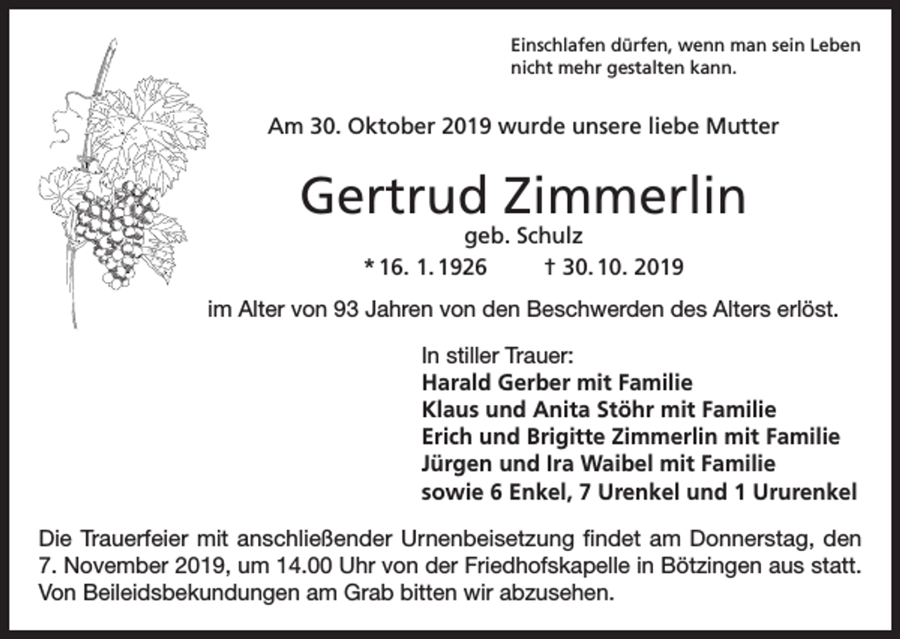 <p>Einschlafen dürfen, wenn man sein Leben<br />nicht mehr gestalten kann.</p><p>Am 30. Oktober 2019 wurde unsere liebe Mutter</p><p>Gertrud Zimmerlin<br />geb. Schulz<br />* 16. 1. 1926<br />† 30. 10. 2019</p><p>im Alter von 93 Jahren von den Beschwerden des Alters erlöst.<br />In stiller Trauer:<br />Harald Gerber mit Familie<br />Klaus und Anita Stöhr mit Familie<br />Erich und Brigitte Zimmerlin mit Familie<br />Jürgen und Ira Waibel mit Familie<br />sowie 6 Enkel, 7 Urenkel und 1 Ururenkel<br />Die Trauerfeier mit anschließender Urnenbeisetzung findet am Donnerstag, den<br />7. November 2019, um 14.00 Uhr von der Friedhofskapelle in Bötzingen aus statt.<br />Von Beileidsbekundungen am Grab bitten wir abzusehen.</p>