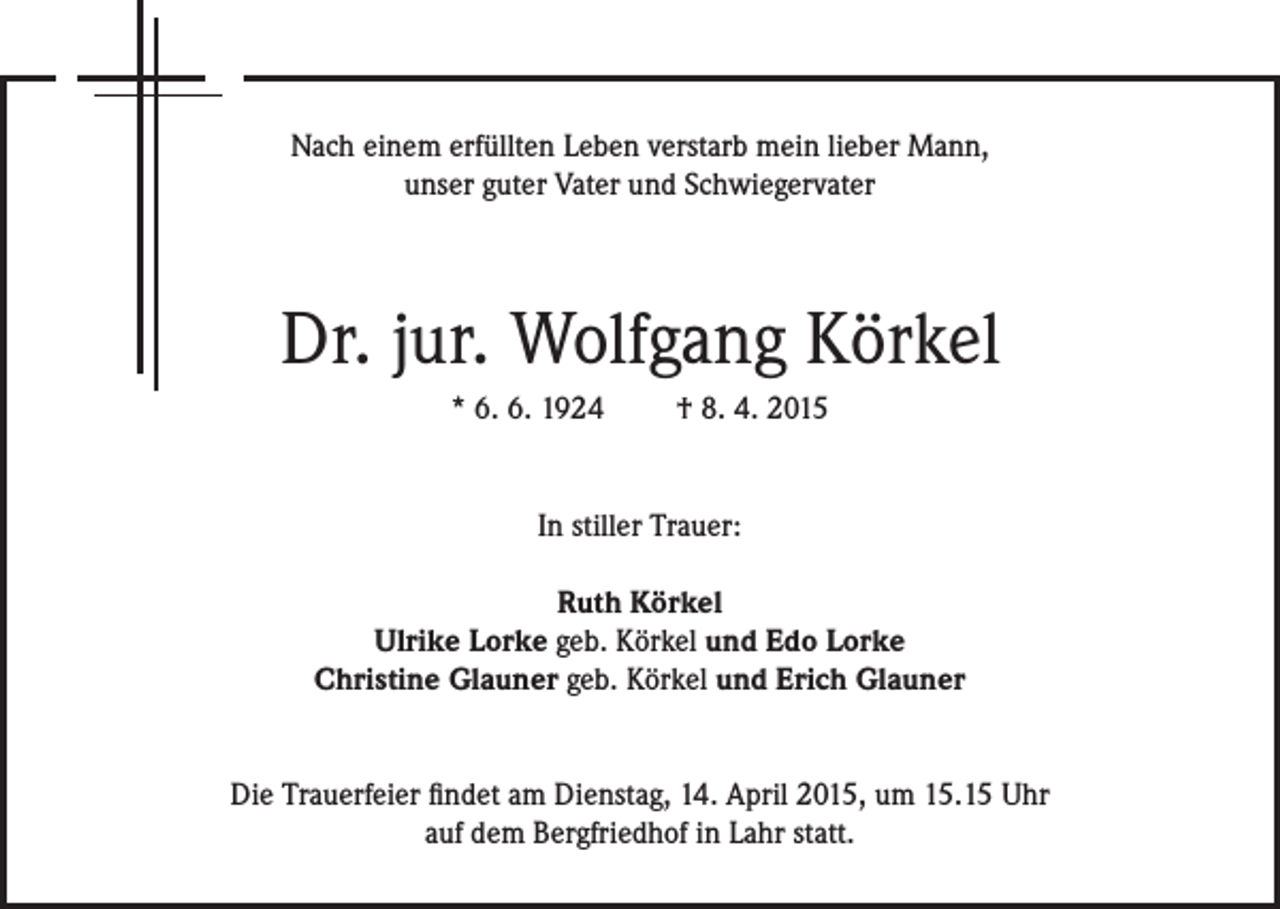<p>Nach einem erfüllten Leben verstarb mein lieber Mann,<br />unser guter Vater und Schwiegervater</p><p>Dr. jur. Wolfgang Körkel<br />* 6. 6. 1924</p><p>† 8. 4. 2015</p><p>In stiller Trauer:<br />Ruth Körkel<br />Ulrike Lorke geb. Körkel und Edo Lorke<br />Christine Glauner geb. Körkel und Erich Glauner<br />Die Trauerfeier findet am Dienstag, 14. April 2015, um 15.15 Uhr<br />auf dem Bergfriedhof in Lahr statt.</p>