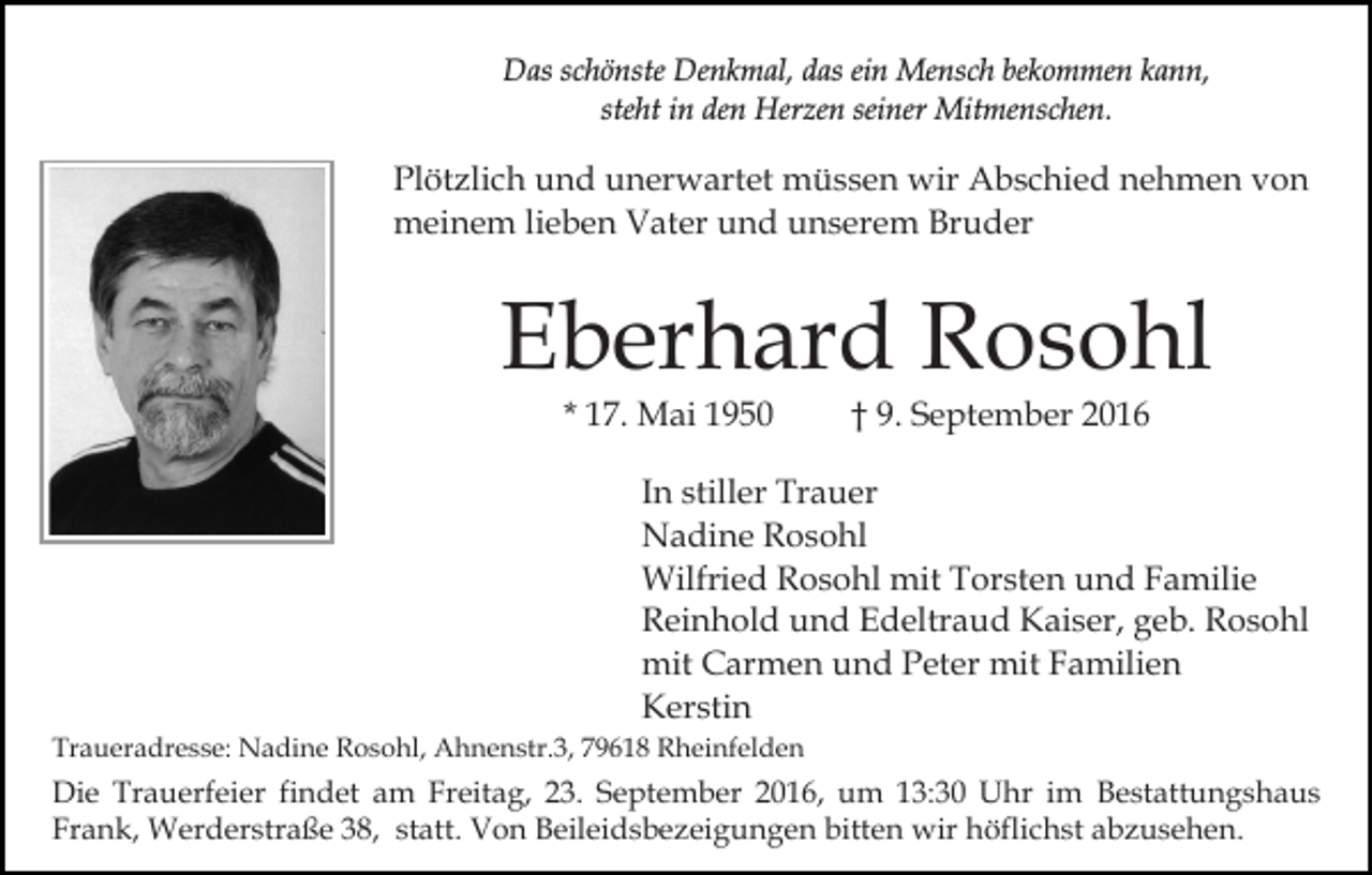 <p>Das schönste Denkmal, das ein Mensch bekommen kann,<br />steht in den Herzen seiner Mitmenschen.</p><p>Plötzlich und unerwartet müssen wir Abschied nehmen von<br />meinem lieben Vater und unserem Bruder</p><p>Eberhard Rosohl<br />* 17. Mai 1950</p><p>† 9. September 2016</p><p>In stiller Trauer<br />Nadine Rosohl<br />Wilfried Rosohl mit Torsten und Familie<br />Reinhold und Edeltraud Kaiser, geb. Rosohl<br />mit Carmen und Peter mit Familien<br />Kerstin<br />Traueradresse: Nadine Rosohl, Ahnenstr.3, 79618 Rheinfelden</p><p>Die Trauerfeier findet am Freitag, 23. September 2016, um 13:30 Uhr im Bestattungshaus<br />Frank, Werderstraße 38, statt. Von Beileidsbezeigungen bitten wir höflichst abzusehen.</p>