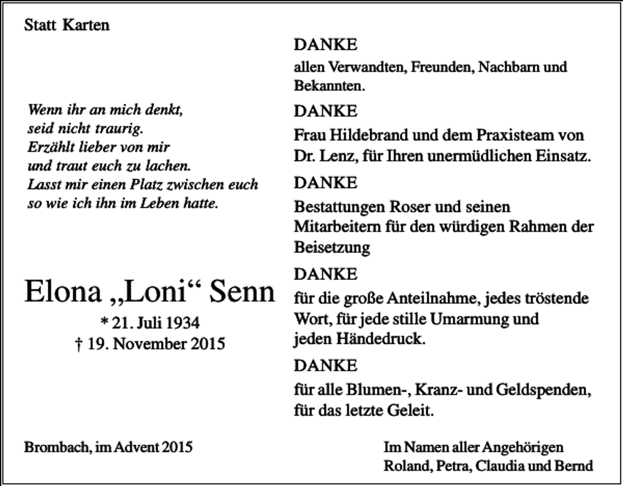 <p>Statt Karten<br />DANKE<br />allen Verwandten, Freunden, Nachbarn und<br />Bekannten.<br />Wenn ihr an mich denkt,<br />seid nicht traurig.<br />Erzählt lieber von mir<br />und traut euch zu lachen.<br />Lasst mir einen Platz zwischen euch<br />so wie ich ihn im Leben hatte.</p><p>Elona „Loni“ Senn<br />* 21. Juli 1934<br />† 19. November 2015</p><p>DANKE<br />Frau Hildebrand und dem Praxisteam von<br />Dr. Lenz, für Ihren unermüdlichen Einsatz.<br />DANKE<br />Bestattungen Roser und seinen<br />Mitarbeitern für den würdigen Rahmen der<br />Beisetzung<br />DANKE<br />für die große Anteilnahme, jedes tröstende<br />Wort, für jede stille Umarmung und<br />jeden Händedruck.<br />DANKE<br />für alle Blumen-, Kranz- und Geldspenden,<br />für das letzte Geleit.</p><p>Brombach, im Advent 2015</p><p>Im Namen aller Angehörigen<br />Roland, Petra, Claudia und Bernd</p>