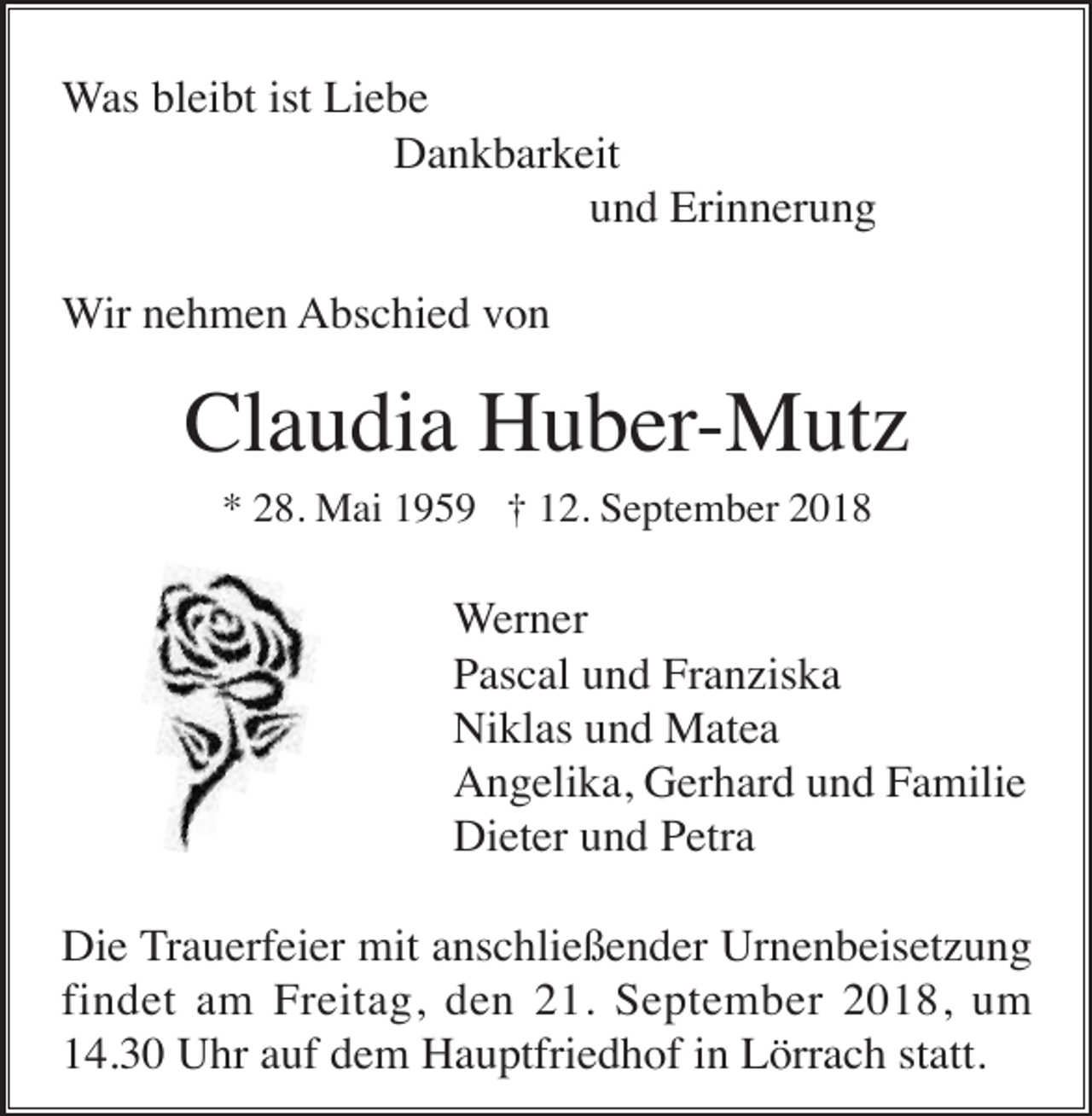 <p>Was bleibt ist Liebe<br />Dankbarkeit<br />und Erinnerung<br />Wir nehmen Abschied von</p><p>Claudia Huber-Mutz<br />* 28. Mai 1959 † 12. September 2018</p><p>Werner<br />Pascal und Franziska<br />Niklas und Matea<br />Angelika, Gerhard und Familie<br />Dieter und Petra<br />Die Trauerfeier mit anschließender Urnenbeisetzung<br />findet am Freitag, den 21. September 2018, um<br />14.30 Uhr auf dem Hauptfriedhof in Lörrach statt.</p>