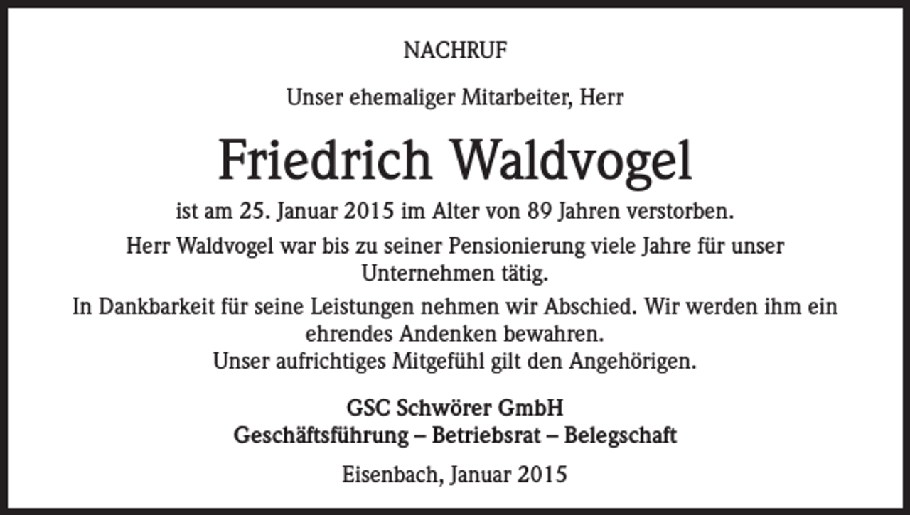 <p>NACHRUF<br />Unser ehemaliger Mitarbeiter, Herr</p><p>Friedrich Waldvogel<br />ist am 25. Januar 2015 im Alter von 89 Jahren verstorben.<br />Herr Waldvogel war bis zu seiner Pensionierung viele Jahre für unser<br />Unternehmen tätig.<br />In Dankbarkeit für seine Leistungen nehmen wir Abschied. Wir werden ihm ein<br />ehrendes Andenken bewahren.<br />Unser aufrichtiges Mitgefühl gilt den Angehörigen.<br />GSC Schwörer GmbH<br />Geschäftsführung – Betriebsrat – Belegschaft<br />Eisenbach, Januar 2015</p>