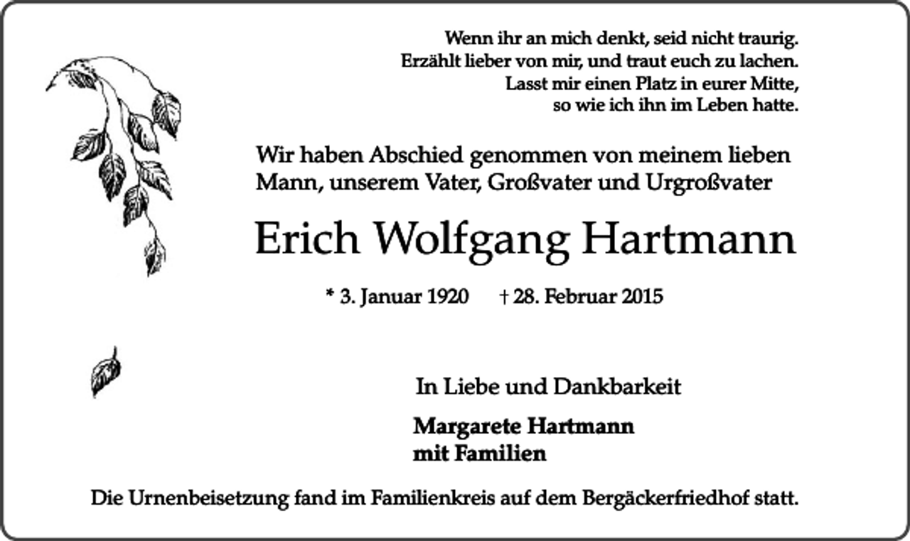 <p>Wenn ihr an mich denkt, seid nicht traurig.<br />Erzählt lieber von mir, und traut euch zu lachen.<br />Lasst mir einen Platz in eurer Mitte,<br />so wie ich ihn im Leben hatte.</p><p>Wir haben Abschied genommen von meinem lieben<br />Mann, unserem Vater, Großvater und Urgroßvater</p><p>Erich Wolfgang Hartmann<br />* 3. Januar 1920</p><p>28. Februar 2015</p><p>In Liebe und Dankbarkeit<br />Margarete Hartmann<br />mit Familien<br />Die Urnenbeisetzung fand im Familienkreis auf dem Bergäckerfriedhof statt.</p>