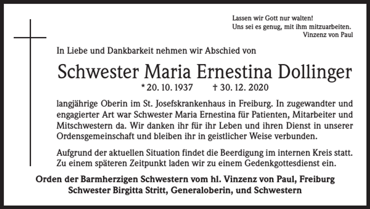 <p>Lassen wir Gott nur walten!<br />Uns sei es genug, mit ihm mitzuarbeiten.</p><p>Vinzenz von Paul</p><p>In Liebe und Dankbarkeit nehmen wir Abschied von</p><p>Schwester Maria Ernestina Dollinger<br />* 20. 10. 1937 † 30. 12. 2020</p><p>langjährige Oberin im St. Josefskrankenhaus in Freiburg. In zugewandter und<br />engagierter Art war Schwester Maria Ernestina für Patienten, Mitarbeiter und<br />Mitschwestern da. Wir danken ihr für ihr Leben und ihren Dienst in unserer<br />Ordensgemeinschaft und bleiben ihr in geistlicher Weise verbunden.<br />Aufgrund der aktuellen Situation findet die Beerdigung im internen Kreis statt.­<br />Zu einem späteren Zeitpunkt laden wir zu einem Gedenkgottesdienst ein.<br />Orden der Barmherzigen Schwestern vom hl. Vinzenz von Paul, Freiburg<br />Schwester Birgitta Stritt, Generaloberin, und Schwestern</p>