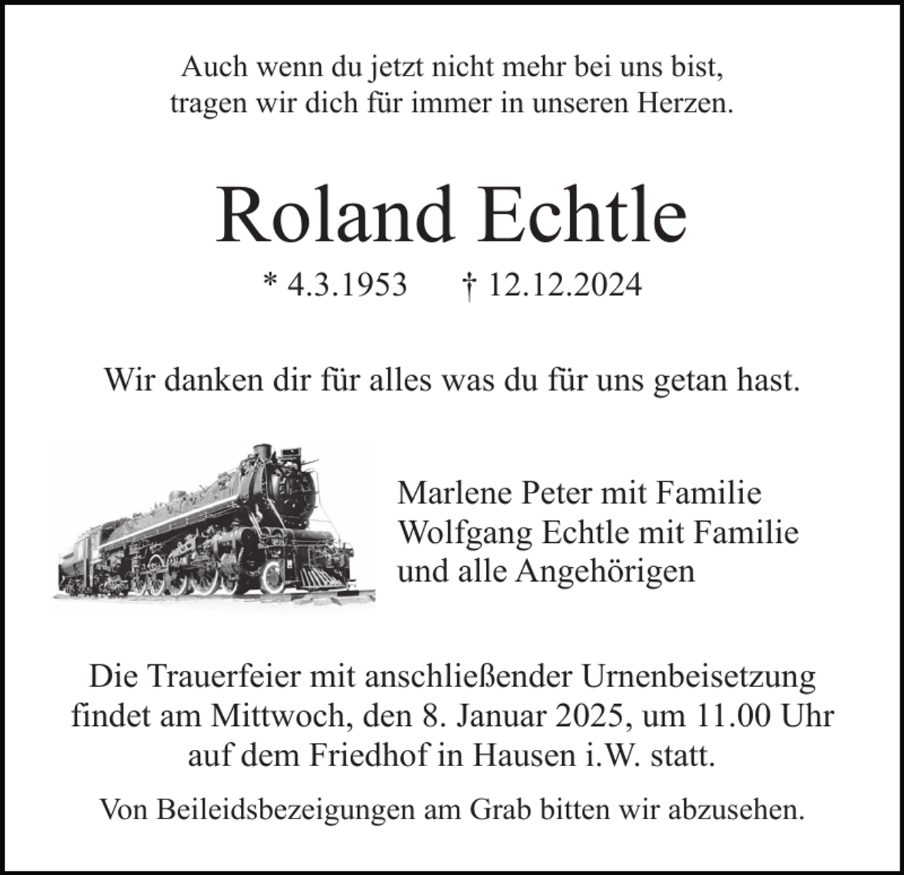 <p>Auch wenn du jetzt nicht mehr bei uns bist,<br />tragen wir dich für immer in unseren Herzen.</p><p>Roland Echtle<br />* 4.3.1953</p><p>† 12.12.2024</p><p>Wir danken dir für alles was du für uns getan hast.<br />Marlene Peter mit Familie<br />Wolfgang Echtle mit Familie<br />und alle Angehörigen<br />Die Trauerfeier mit anschließender Urnenbeisetzung<br />findet am Mittwoch, den 8. Januar 2025, um 11.00 Uhr<br />auf dem Friedhof in Hausen i.W. statt.<br />Von Beileidsbezeigungen am Grab bitten wir abzusehen.</p>