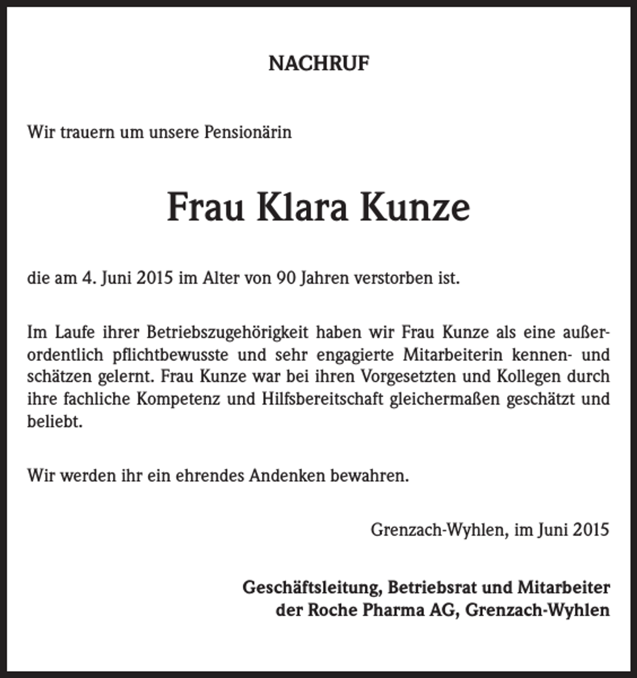 <p>NACHRUF<br />Wir trauern um unsere Pensionärin</p><p>Frau Klara Kunze<br />die am 4. Juni 2015 im Alter von 90 Jahren verstorben ist.<br />Im Laufe ihrer Betriebszugehörigkeit haben wir Frau Kunze als eine außer­<br />ordentlich pflichtbewusste und sehr engagierte Mitarbeiterin kennen- und<br />schätzen gelernt. Frau Kunze war bei ihren Vorgesetzten und Kollegen durch<br />ihre fachliche Kompetenz und Hilfsbereitschaft gleichermaßen geschätzt und<br />­beliebt.<br />Wir werden ihr ein ehrendes Andenken bewahren.</p><p>Grenzach-Wyhlen, im Juni 2015<br />Geschäftsleitung, Betriebsrat und Mitarbeiter<br />der Roche Pharma AG, Grenzach-Wyhlen</p>