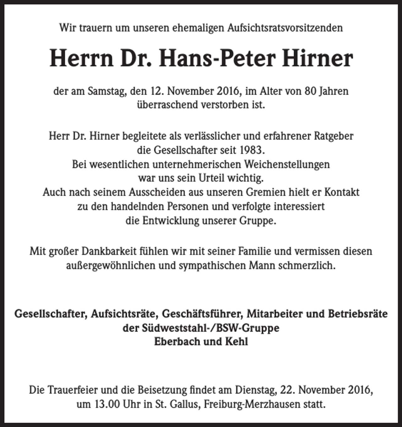 <p>Wir trauern um unseren ehemaligen Aufsichtsratsvorsitzenden</p><p>Herrn Dr. Hans-Peter Hirner<br />der am Samstag, den 12. November 2016, im Alter von 80 Jahren<br />überraschend verstorben ist.<br />Herr Dr. Hirner begleitete als verlässlicher und erfahrener Ratgeber<br />die Gesellschafter seit 1983.<br />Bei wesentlichen unternehmerischen Weichenstellungen<br />war uns sein Urteil wichtig.<br />Auch nach seinem Ausscheiden aus unseren Gremien hielt er Kontakt<br />zu den handelnden Personen und verfolgte interessiert<br />die Entwicklung unserer Gruppe.<br />Mit großer Dankbarkeit fühlen wir mit seiner Familie und vermissen diesen<br />außergewöhnlichen und sympathischen Mann schmerzlich.</p><p>Gesellschafter, Aufsichtsräte, Geschäftsführer, Mitarbeiter und ­Betriebsräte<br />der Südweststahl-/BSW-Gruppe<br />Eberbach und Kehl</p><p>Die Trauerfeier und die Beisetzung findet am Dienstag, 22. November 2016,<br />um 13.00 Uhr in St. Gallus, Freiburg-Merzhausen statt.</p>
