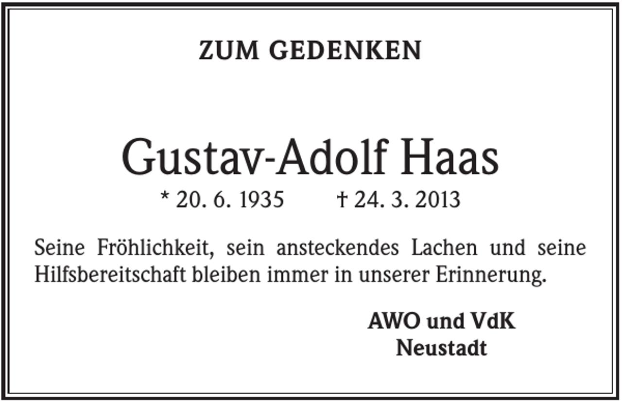 <p>ZUM GEDENKEN</p><p>Gustav-Adolf Haas<br />* 20. 6. 1935</p><p>† 24. 3. 2013</p><p>Seine Fröhlichkeit, sein ansteckendes Lachen und seine<br />Hilfsbereitschaft bleiben immer in unserer Erinnerung.<br />AWO und VdK<br />Neustadt</p>
