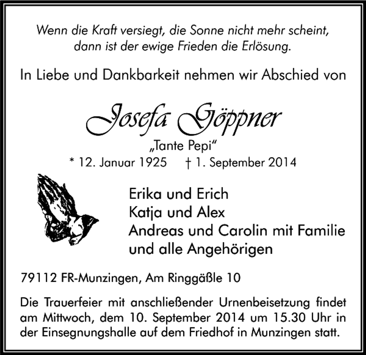 <p>Wenn die Kraft versiegt, die Sonne nicht mehr scheint,<br />dann ist der ewige Frieden die Erlösung.</p><p>In Liebe und Dankbarkeit nehmen wir Abschied von</p><p>Josefa Göppner<br />„Tante Pepi“<br />* 12. Januar 1925</p><p>† 1. September 2014</p><p>Erika und Erich<br />Katja und Alex<br />Andreas und Carolin mit Familie<br />und alle Angehörigen<br />79112 FR-Munzingen, Am Ringgäßle 10<br />Die Trauerfeier mit anschließender Urnenbeisetzung findet<br />am Mittwoch, dem 10. September 2014 um 15.30 Uhr in<br />der Einsegnungshalle auf dem Friedhof in Munzingen statt.</p>