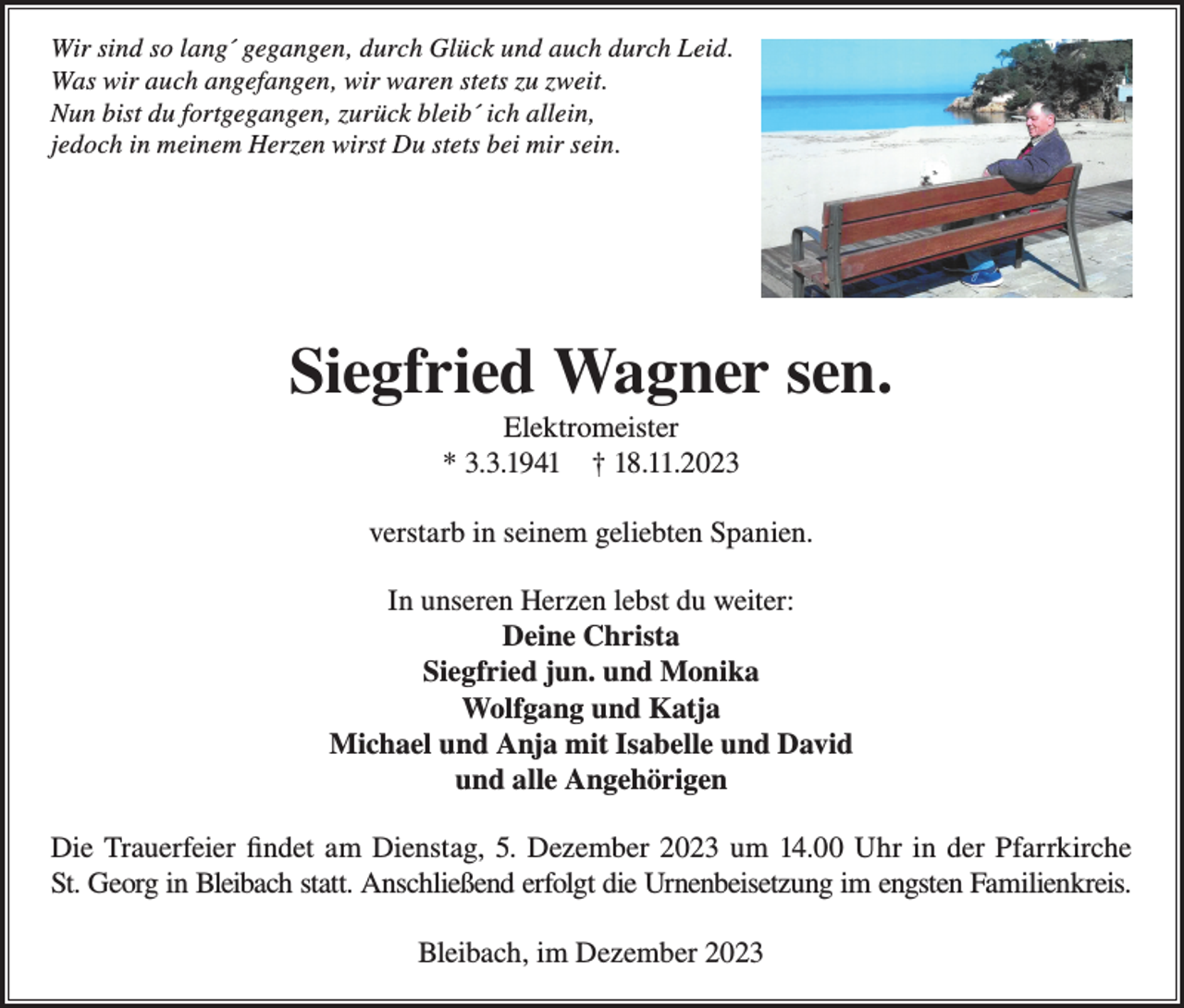 <p>Wir sind so lang´ gegangen, durch Glück und auch durch Leid.<br />Was wir auch angefangen, wir waren stets zu zweit.<br />Nun bist du fortgegangen, zurück bleib´ ich allein,<br />jedoch in meinem Herzen wirst Du stets bei mir sein.</p><p>Siegfried Wagner sen.<br />Elektromeister<br />* 3.3.1941 † 18.11.2023<br />verstarb in seinem geliebten Spanien.<br />In unseren Herzen lebst du weiter:<br />Deine Christa<br />Siegfried jun. und Monika<br />Wolfgang und Katja<br />Michael und Anja mit Isabelle und David<br />und alle Angehörigen<br />Die Trauerfeier findet am Dienstag, 5. Dezember 2023 um 14.00 Uhr in der Pfarrkirche<br />St. Georg in Bleibach statt. Anschließend erfolgt die Urnenbeisetzung im engsten Familienkreis.<br />Bleibach, im Dezember 2023</p>