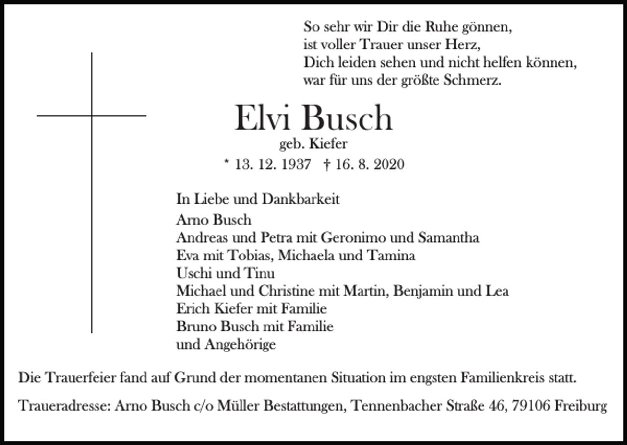 <p>So sehr wir Dir die Ruhe gönnen,<br />ist voller Trauer unser Herz,<br />Dich leiden sehen und nicht helfen können,<br />war für uns der größte Schmerz.</p><p>Elvigeb.Busch<br />Kiefer<br />* 13. 12. 1937 † 16. 8. 2020<br />In Liebe und Dankbarkeit<br />Arno Busch<br />Andreas und Petra mit Geronimo und Samantha<br />Eva mit Tobias, Michaela und Tamina<br />Uschi und Tinu<br />Michael und Christine mit Martin, Benjamin und Lea<br />Erich Kiefer mit Familie<br />Bruno Busch mit Familie<br />und Angehörige<br />Die Trauerfeier fand auf Grund der momentanen Situation im engsten Familienkreis statt.<br />Traueradresse: Arno Busch c/o Müller Bestattungen, Tennenbacher Straße 46, 79106 Freiburg</p>