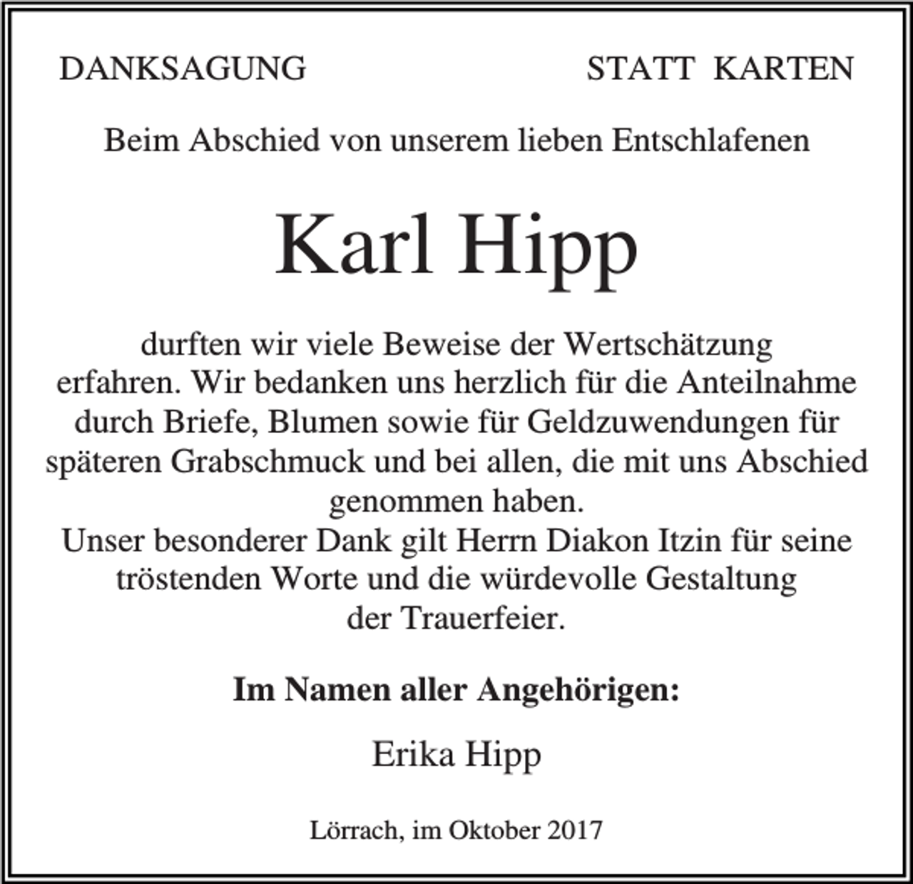 <p>DANKSAGUNG</p><p>STATT KARTEN</p><p>Beim Abschied von unserem lieben Entschlafenen</p><p>Karl Hipp<br />durften wir viele Beweise der Wertschätzung<br />erfahren. Wir bedanken uns herzlich für die Anteilnahme<br />durch Briefe, Blumen sowie für Geldzuwendungen für<br />späteren Grabschmuck und bei allen, die mit uns Abschied<br />genommen haben.<br />Unser besonderer Dank gilt Herrn Diakon Itzin für seine<br />tröstenden Worte und die würdevolle Gestaltung<br />der Trauerfeier.<br />Im Namen aller Angehörigen:</p><p>Erika Hipp<br />Lörrach, im Oktober 2017</p>