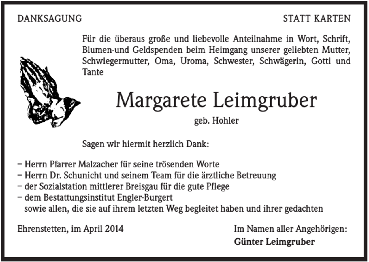 <p>DANKSAGUNG</p><p>STATT KARTEN<br />Für die überaus große und liebevolle Anteilnahme in Wort, Schrift,<br />Blumen-und Geldspenden beim Heimgang unserer geliebten Mutter,<br />Schwiegermutter, Oma, Uroma, Schwester, Schwägerin, Gotti und<br />Tante</p><p>Margarete Leimgruber<br />geb. Hohler<br />Sagen wir hiermit herzlich Dank:<br />– Herrn Pfarrer Malzacher für seine trösenden Worte<br />– Herrn Dr. Schunicht und seinem Team für die ärztliche Betreuung<br />– der Sozialstation mittlerer Breisgau für die gute Pflege<br />– dem Bestattungsinstitut Engler-Burgert<br />sowie allen, die sie auf ihrem letzten Weg begleitet haben und ihrer gedachten<br />Ehrenstetten, im April 2014</p><p>Im Namen aller Angehörigen:<br />Günter Leimgruber</p>