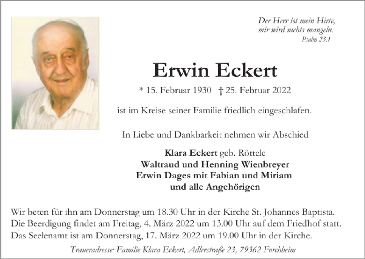 <p>Der Herr ist mein Hirte,<br />mir wird nichts mangeln.<br />Psalm 23.1</p><p>Erwin Eckert<br />* 15. Februar 1930 † 25. Februar 2022<br />ist im Kreise seiner Familie friedlich eingeschlafen.<br />In Liebe und Dankbarkeit nehmen wir Abschied<br />Klara Eckert geb. Röttele<br />Waltraud und Henning Wienbreyer<br />Erwin Dages mit Fabian und Miriam<br />und alle Angehörigen<br />Wir beten für ihn am Donnerstag um 18.30 Uhr in der Kirche St. Johannes Baptista.<br />Die Beerdigung findet am Freitag, 4. März 2022 um 13.00 Uhr auf dem Friedhof statt.<br />Das Seelenamt ist am Donnerstag, 17. März 2022 um 19.00 Uhr in der Kirche.<br />Traueradresse: Familie Klara Eckert, Adlerstraße 23, 79362 Forchheim</p>
