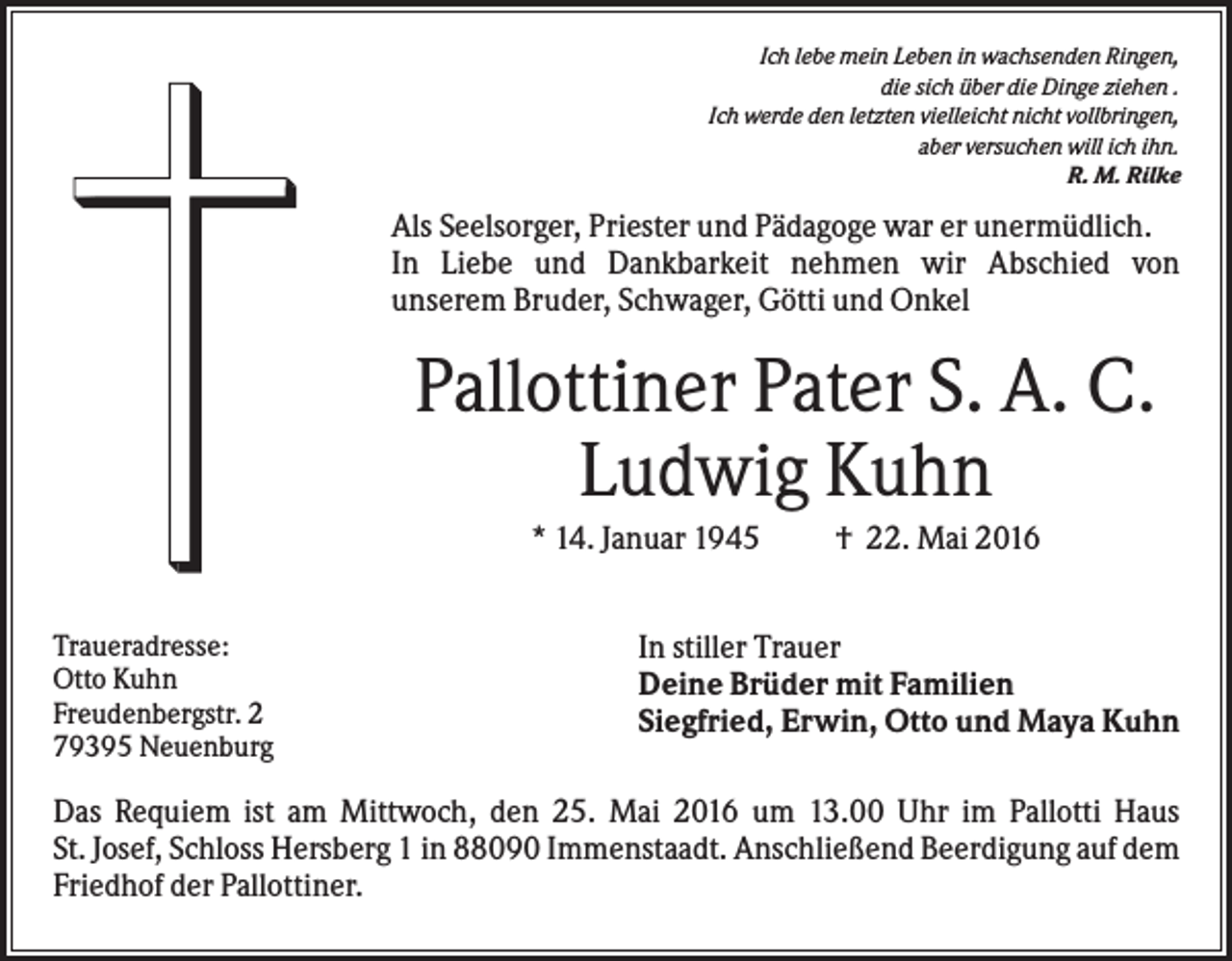 <p>Ich lebe mein Leben in wachsenden Ringen,<br />die sich über die Dinge ziehen .<br />Ich werde den letzten vielleicht nicht vollbringen,<br />aber versuchen will ich ihn.<br />R. M. Rilke</p><p>Als Seelsorger, Priester und Pädagoge war er unermüdlich.<br />In Liebe und Dankbarkeit nehmen wir Abschied von<br />unserem Bruder, Schwager, Götti und Onkel</p><p>Pallottiner Pater S. A. C.<br />Ludwig Kuhn<br />* 14. Januar 1945<br />Traueradresse:<br />Otto Kuhn<br />Freudenbergstr. 2<br />79395 Neuenburg</p><p>† 22. Mai 2016</p><p>In stiller Trauer<br />Deine Brüder mit Familien<br />Siegfried, Erwin, Otto und Maya Kuhn</p><p>Das Requiem ist am Mittwoch, den 25. Mai 2016 um 13.00 Uhr im Pallotti Haus<br />St. Josef, Schloss Hersberg 1 in 88090 Immenstaadt. Anschließend Beerdigung auf dem<br />Friedhof der Pallottiner.</p>