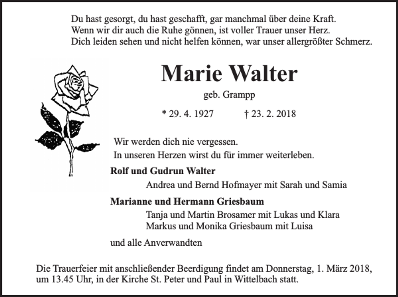 <p>Du hast gesorgt, du hast geschafft, gar manchmal über deine Kraft.<br />Wenn wir dir auch die Ruhe gönnen, ist voller Trauer unser Herz.<br />Dich leiden sehen und nicht helfen können, war unser allergrößter Schmerz.</p><p>Marie Walter<br />geb. Grampp</p><p>* 29. 4. 1927</p><p>† 23. 2. 2018</p><p>Wir werden dich nie vergessen.<br />In unseren Herzen wirst du für immer weiterleben.<br />Rolf und Gudrun Walter<br />Andrea und Bernd Hofmayer mit Sarah und Samia<br />Marianne und Hermann Griesbaum<br />Tanja und Martin Brosamer mit Lukas und Klara<br />Markus und Monika Griesbaum mit Luisa<br />und alle Anverwandten<br />Die Trauerfeier mit anschließender Beerdigung findet am Donnerstag, 1. März 2018,<br />um 13.45 Uhr, in der Kirche St. Peter und Paul in Wittelbach statt.</p>