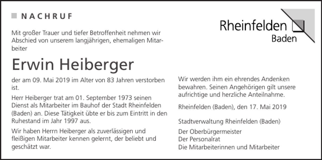 <p>NACHRUF<br />Mit großer Trauer und tiefer Betroffenheit nehmen wir<br />Abschied von unserem langjährigen, ehemaligen Mitarbeiter</p><p>Erwin Heiberger<br />der am 09. Mai 2019 im Alter von 83 Jahren verstorben<br />ist.<br />Herr Heiberger trat am 01. September 1973 seinen<br />Dienst als Mitarbeiter im Bauhof der Stadt Rheinfelden<br />(Baden) an. Diese Tätigkeit übte er bis zum Eintritt in den<br />Ruhestand im Jahr 1997 aus.<br />Wir haben Herrn Heiberger als zuverlässigen und<br />fleißigen Mitarbeiter kennen gelernt, der beliebt und<br />geschätzt war.</p><p>Wir werden ihm ein ehrendes Andenken<br />bewahren. Seinen Angehörigen gilt unsere<br />aufrichtige und herzliche Anteilnahme.<br />Rheinfelden (Baden), den 17. Mai 2019<br />Stadtverwaltung Rheinfelden (Baden)<br />Der Oberbürgermeister<br />Der Personalrat<br />Die Mitarbeiterinnen und Mitarbeiter</p>