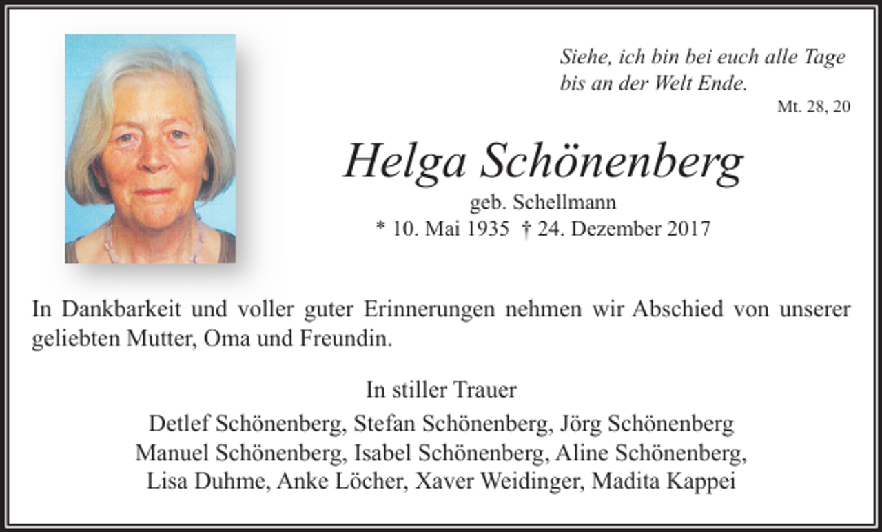 <p>Siehe, ich bin bei euch alle Tage<br />bis an der Welt Ende.</p><p>Mt. 28, 20</p><p>Helga Schönenberg<br />geb. Schellmann<br />* 10. Mai 1935 † 24. Dezember 2017</p><p>In Dankbarkeit und voller guter Erinnerungen nehmen wir Abschied von unserer<br />geliebten Mutter, Oma und Freundin.<br />In stiller Trauer<br />Detlef Schönenberg, Stefan Schönenberg, Jörg Schönenberg<br />Manuel Schönenberg, Isabel Schönenberg, Aline Schönenberg,<br />Lisa Duhme, Anke Löcher, Xaver Weidinger, Madita Kappei</p>