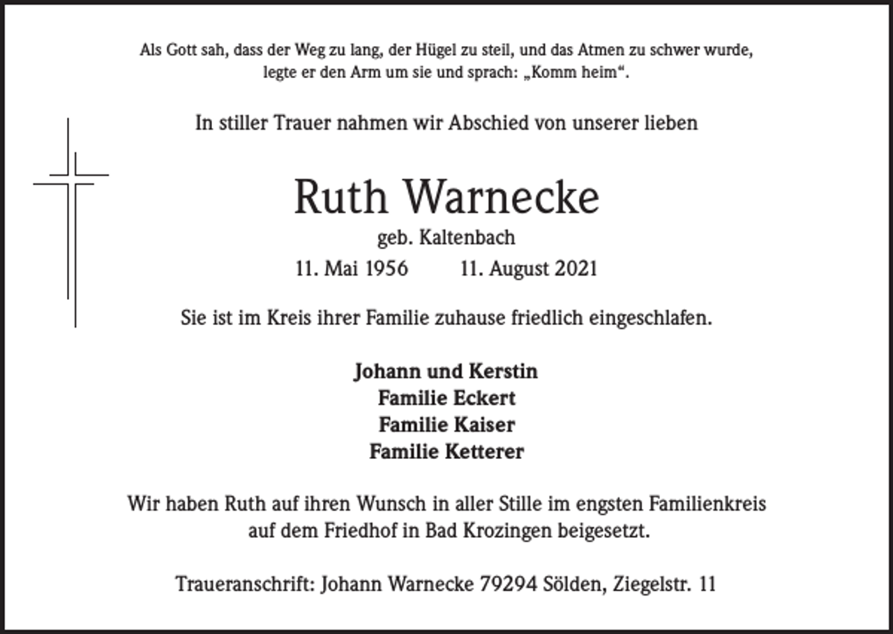 <p>Als Gott sah, dass der Weg zu lang, der Hügel zu steil, und das Atmen zu schwer wurde,<br />legte er den Arm um sie und sprach: „Komm heim“.</p><p>In stiller Trauer nahmen wir Abschied von unserer lieben</p><p>Ruth Warnecke<br />geb. Kaltenbach<br />11. Mai 1956<br />11. August 2021</p><p>Sie ist im Kreis ihrer Familie zuhause friedlich eingeschlafen.<br />Johann und Kerstin<br />Familie Eckert<br />Familie Kaiser<br />Familie Ketterer<br />Wir haben Ruth auf ihren Wunsch in aller Stille im engsten Familienkreis<br />auf dem Friedhof in Bad Krozingen beigesetzt.<br />Traueranschrift: Johann Warnecke 79294 Sölden, Ziegelstr. 11</p>
