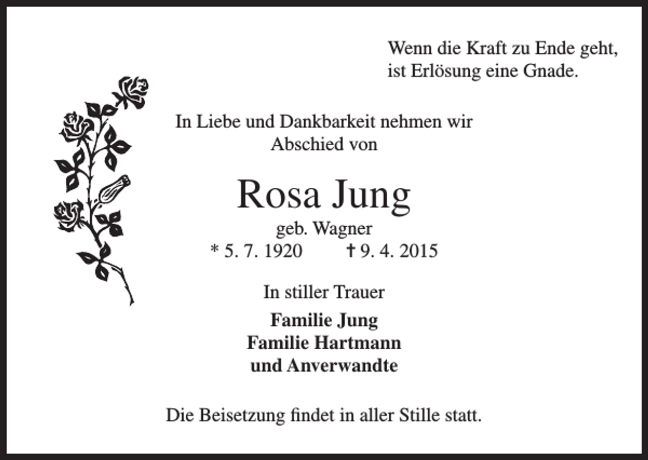 <p>enn die Kraft zu Ende geht,<br />W<br />ist Erlösung eine Gnade.<br />In Liebe und Dankbarkeit nehmen wir<br />Abschied von</p><p>Rosa Jung<br />geb. Wagner<br />* 5. 7. 1920<br />= 9. 4. 2015<br />In stiller Trauer<br />Familie Jung<br />Familie Hartmann<br />und Anverwandte<br />Die Beisetzung findet in aller Stille statt.</p>