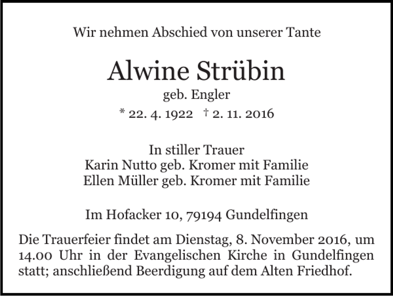 <p>Wir nehmen Abschied von unserer Tante</p><p>Alwine Strübin<br />geb. Engler<br />* 22. 4. 1922 † 2. 11. 2016</p><p>In stiller Trauer<br />Karin Nutto geb. Kromer mit Familie<br />Ellen Müller geb. Kromer mit Familie<br />Im Hofacker 10, 79194 Gundelfingen<br />Die Trauerfeier findet am Dienstag, 8. November 2016, um<br />14.00 Uhr in der Evangelischen Kirche in Gundelfingen<br />statt; anschließend Beerdigung auf dem Alten Friedhof.</p>