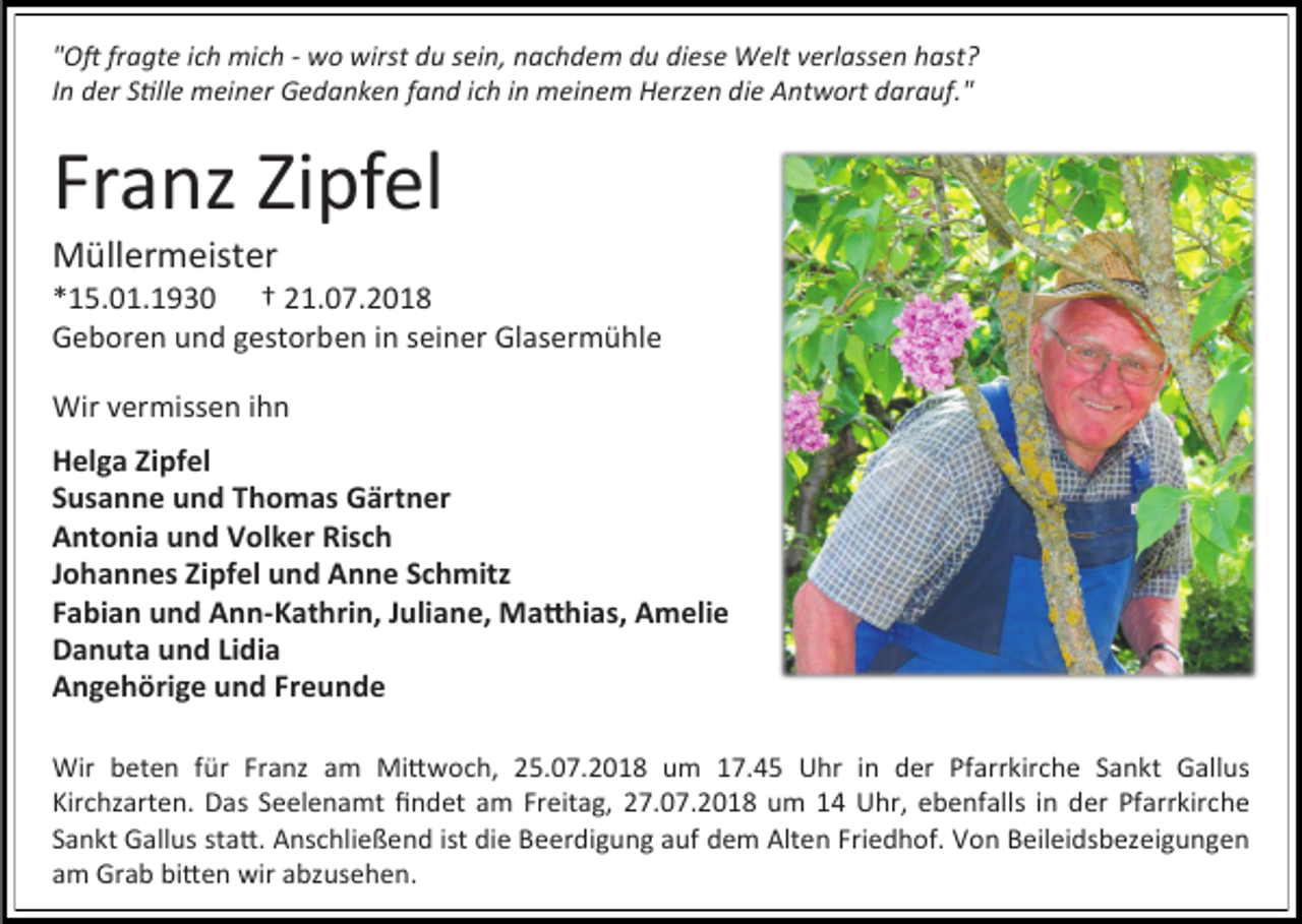 <p>"Oft fragte ich mich - wo wirst du sein, nachdem du diese Welt verlassen hast?<br />In der Stille meiner Gedanken fand ich in meinem Herzen die Antwort darauf."</p><p>Franz Zipfel<br />Müllermeister<br />*15.01.1930 † 21.07.2018<br />Geboren und gestorben in seiner Glasermühle<br />Wir vermissen ihn<br />Helga Zipfel<br />Susanne und Thomas Gärtner<br />Antonia und Volker Risch<br />Johannes Zipfel und Anne Schmitz<br />Fabian und Ann-Kathrin, Juliane, Matthias, Amelie<br />Danuta und Lidia<br />Angehörige und Freunde<br />Wir beten für Franz am Mittwoch, 25.07.2018 um 17.45 Uhr in der Pfarrkirche Sankt Gallus<br />Kirchzarten. Das Seelenamt findet am Freitag, 27.07.2018 um 14 Uhr, ebenfalls in der Pfarrkirche<br />Sankt Gallus statt. Anschließend ist die Beerdigung auf dem Alten Friedhof. Von Beileidsbezeigungen<br />am Grab bitten wir abzusehen.</p>
