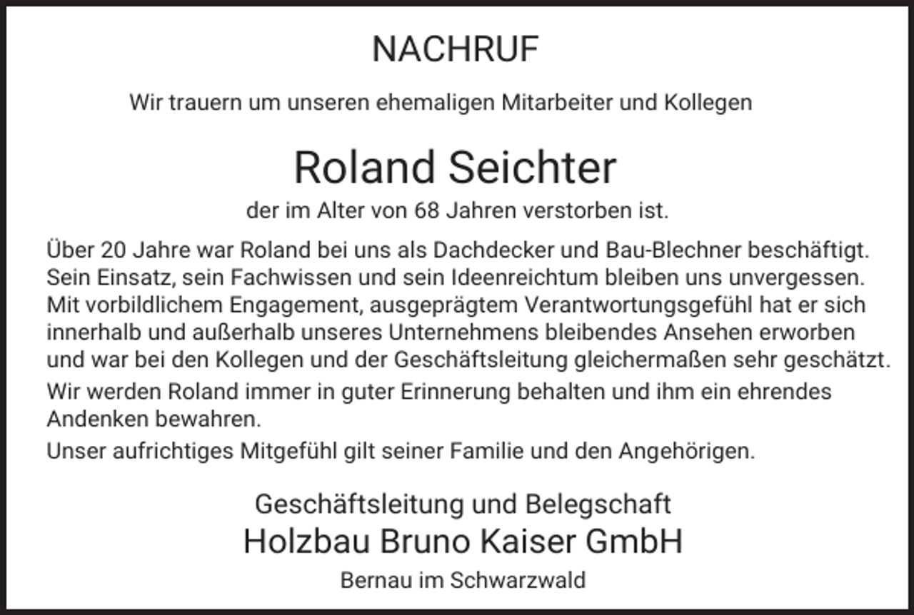 <p>NACHRUF<br />Wir trauern um unseren ehemaligen Mitarbeiter und Kollegen</p><p>Roland Seichter<br />der im Alter von 68 Jahren verstorben ist.<br />Über 20 Jahre war Roland bei uns als Dachdecker und Bau-Blechner beschäftigt.<br />Sein Einsatz, sein Fachwissen und sein Ideenreichtum bleiben uns unvergessen.<br />Mit vorbildlichem Engagement, ausgeprägtem Verantwortungsgefühl hat er sich<br />innerhalb und außerhalb unseres Unternehmens bleibendes Ansehen erworben<br />und war bei den Kollegen und der Geschäftsleitung gleichermaßen sehr geschätzt.<br />Wir werden Roland immer in guter Erinnerung behalten und ihm ein ehrendes<br />Andenken bewahren.<br />Unser aufrichtiges Mitgefühl gilt seiner Familie und den Angehörigen.</p><p>Geschäftsleitung und Belegschaft</p><p>Holzbau Bruno Kaiser GmbH<br />Bernau im Schwarzwald</p>