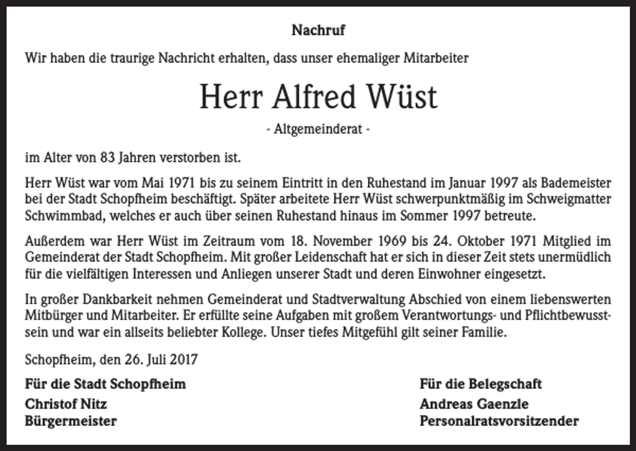 <p>Nachruf<br />Wir haben die traurige Nachricht erhalten, dass unser ehemaliger Mitarbeiter</p><p>Herr Alfred Wüst<br />- Altgemeinderat im Alter von 83 Jahren verstorben ist.<br />Herr Wüst war vom Mai 1971 bis zu seinem Eintritt in den Ruhestand im Januar 1997 als Bademeister<br />bei der Stadt Schopfheim beschäftigt. Später arbeitete Herr Wüst schwerpunktmäßig im Schweigmatter<br />Schwimmbad, welches er auch über seinen Ruhestand hinaus im Sommer 1997 betreute.<br />Außerdem war Herr Wüst im Zeitraum vom 18. November 1969 bis 24. Oktober 1971 Mitglied im<br />Gemeinderat der Stadt Schopfheim. Mit großer Leidenschaft hat er sich in dieser Zeit stets unermüdlich<br />für die vielfältigen Interessen und Anliegen unserer Stadt und deren Einwohner eingesetzt.<br />In großer Dankbarkeit nehmen Gemeinderat und Stadtverwaltung Abschied von einem liebenswerten<br />Mitbürger und Mitarbeiter. Er erfüllte seine Aufgaben mit großem Verantwortungs- und Pflichtbewusstsein und war ein allseits beliebter Kollege. Unser tiefes Mitgefühl gilt seiner Familie.<br />Schopfheim, den 26. Juli 2017<br />Für die Stadt Schopfheim<br />Christof Nitz<br />Bürgermeister</p><p>Für die Belegschaft<br />Andreas Gaenzle<br />Personalratsvorsitzender</p>