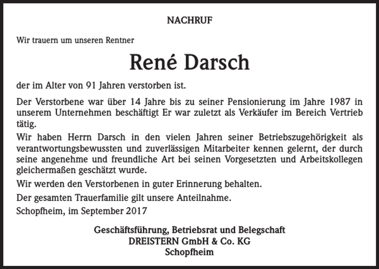 <p>NACHRUF<br />Wir trauern um unseren Rentner</p><p>René Darsch<br />der im Alter von 91 Jahren verstorben ist.<br />Der Verstorbene war über 14 Jahre bis zu seiner Pensionierung im Jahre 1987 in<br />unserem Unternehmen beschäftigt Er war zuletzt als Verkäufer im Bereich Vertrieb<br />tätig.<br />Wir haben Herrn Darsch in den vielen Jahren seiner Betriebszugehörigkeit als<br />verantwortungsbewussten und zuverlässigen Mitarbeiter kennen gelernt, der durch<br />seine angenehme und freundliche Art bei seinen Vorgesetzten und Arbeitskollegen<br />gleichermaßen geschätzt wurde.<br />Wir werden den Verstorbenen in guter Erinnerung behalten.<br />Der gesamten Trauerfamilie gilt unsere Anteilnahme.<br />Schopfheim, im September 2017<br />Geschäftsführung, Betriebsrat und Belegschaft<br />DREISTERN GmbH &amp; Co. KG<br />Schopfheim</p>