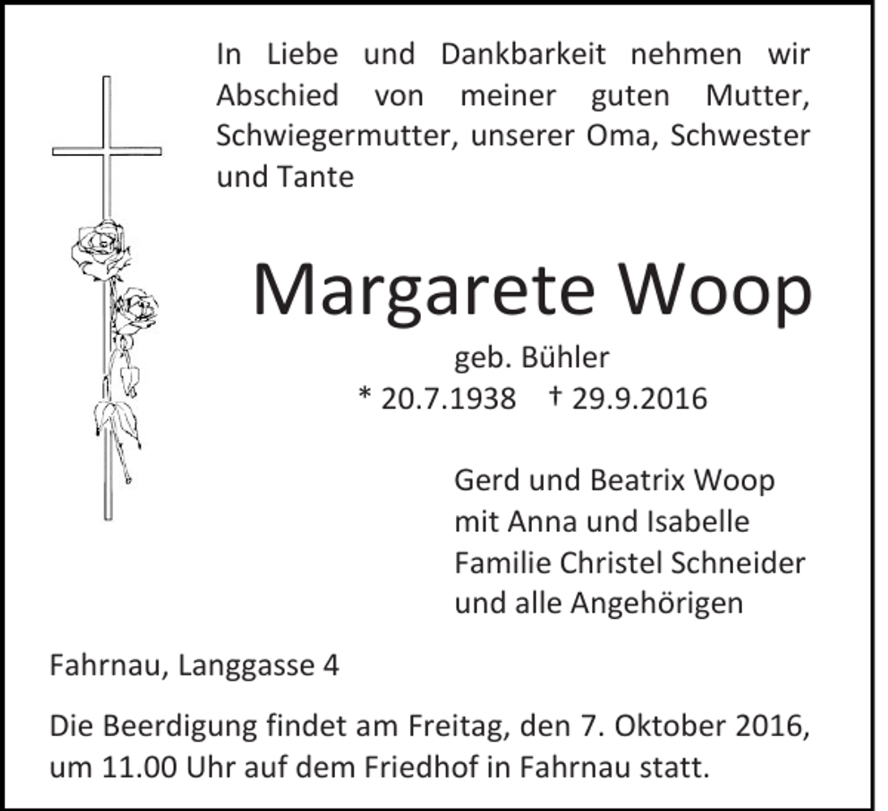 <p>In Liebe und Dankbarkeit nehmen wir<br />Abschied von meiner guten Mutter,<br />Schwiegermutter, unserer Oma, Schwester<br />und Tante</p><p>Margarete Woop<br />geb. Bühler<br />* 20.7.1938 † 29.9.2016<br />Gerd und Beatrix Woop<br />mit Anna und Isabelle<br />Familie Christel Schneider<br />und alle Angehörigen<br />Fahrnau, Langgasse 4<br />Die Beerdigung findet am Freitag, den 7. Oktober 2016,<br />um 11.00 Uhr auf dem Friedhof in Fahrnau statt.</p>