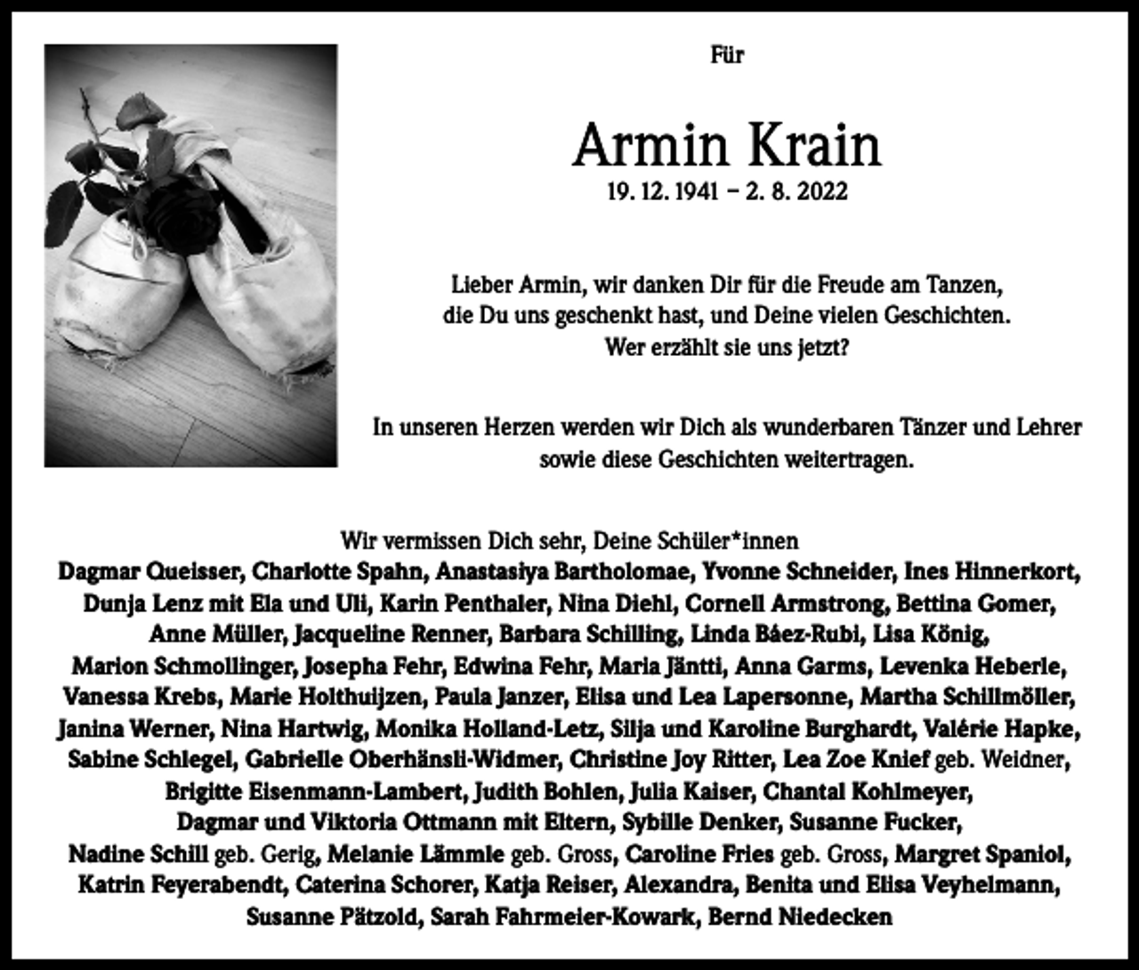 <p>Für</p><p>Armin Krain<br />19. 12. 1941 – 2. 8. 2022</p><p>Lieber Armin, wir danken Dir für die Freude am Tanzen,<br />die Du uns geschenkt hast, und Deine vielen Geschichten.<br />Wer erzählt sie uns jetzt?<br />In unseren Herzen werden wir Dich als wunderbaren Tänzer und Lehrer<br />sowie diese Geschichten weitertragen.<br />Wir vermissen Dich sehr, Deine Schüler*innen<br />Dagmar Queisser, Charlotte Spahn, Anastasiya Bartholomae, Yvonne Schneider, Ines Hinnerkort,<br />Dunja Lenz mit Ela und Uli, Karin Penthaler, Nina Diehl, Cornell Armstrong, Bettina Gomer,<br />Anne Müller, Jacqueline Renner, Barbara Schilling, Linda Báez-Rubi, Lisa König,<br />Marion Schmollinger, Josepha Fehr, Edwina Fehr, Maria Jäntti, Anna Garms, Levenka Heberle,<br />Vanessa Krebs, Marie Holthuijzen, Paula Janzer, Elisa und Lea Lapersonne, Martha Schillmöller,<br />Janina Werner, Nina Hartwig, Monika Holland-Letz, Silja und Karoline Burghardt, Valérie Hapke,<br />Sabine Schlegel, Gabrielle Oberhänsli-Widmer, Christine Joy Ritter, Lea Zoe Knief geb. Weidner,<br />Brigitte Eisenmann-Lambert, Judith Bohlen, Julia Kaiser, Chantal Kohlmeyer,<br />Dagmar und Viktoria Ottmann mit Eltern, Sybille Denker, Susanne Fucker,<br />Nadine Schill geb. Gerig, Melanie Lämmle geb. Gross, Caroline Fries geb. Gross, Margret Spaniol,<br />Katrin Feyerabendt, Caterina Schorer, Katja Reiser, Alexandra, Benita und Elisa Veyhelmann,<br />Susanne Pätzold, Sarah Fahrmeier-Kowark, Bernd Niedecken</p>