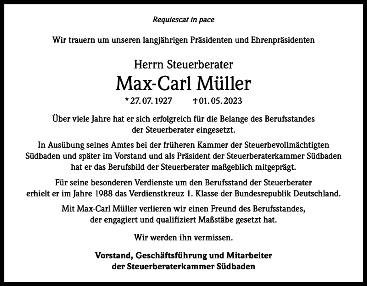 <p>Requiescat in pace</p><p>Wir trauern um unseren langjährigen Präsidenten und Ehrenpräsidenten</p><p>Herrn Steuerberater</p><p>Max-Carl Müller<br />* 27. 07. 1927</p><p>† 01. 05. 2023</p><p>Über viele Jahre hat er sich erfolgreich für die Belange des Berufsstandes<br />der Steuerberater eingesetzt.<br />In Ausübung seines Amtes bei der früheren Kammer der Steuerbevollmächtigten<br />Südbaden und später im Vorstand und als Präsident der Steuerberaterkammer Südbaden<br />hat er das Berufsbild der Steuerberater maßgeblich mitgeprägt.<br />Für seine besonderen Verdienste um den Berufsstand der Steuerberater<br />erhielt er im Jahre 1988 das Verdienstkreuz 1. Klasse der Bundesrepublik Deutschland.<br />Mit Max-Carl Müller verlieren wir einen Freund des Berufsstandes,<br />der engagiert und qualifiziert Maßstäbe gesetzt hat.<br />Wir werden ihn vermissen.<br />Vorstand, Geschäftsführung und Mitarbeiter<br />der Steuerberaterkammer Südbaden</p>