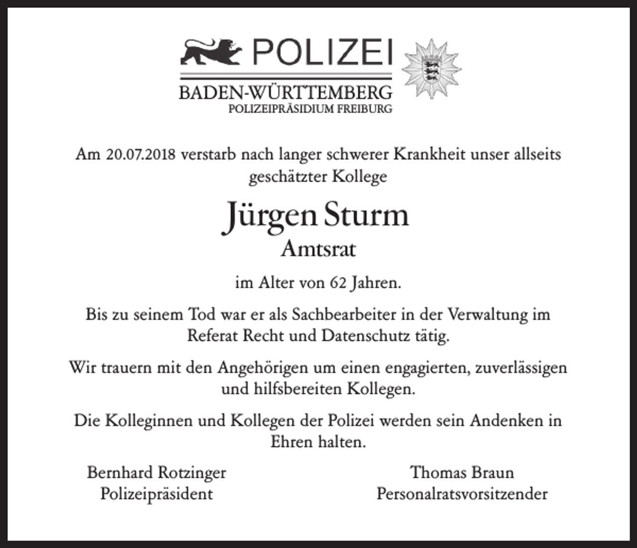 <p>BADEN-WÜRTTEMBERG<br />POLIZEIPRÄSIDIUM FREIBURG</p><p>Am 20.07.2018 verstarb nach langer schwerer Krankheit unser allseits<br />geschätzter Kollege</p><p>Jürgen Sturm<br />Amtsrat</p><p>im Alter von 62 Jahren.<br />Bis zu seinem Tod war er als Sachbearbeiter in der Verwaltung im<br />Referat Recht und Datenschutz tätig.<br />Wir trauern mit den Angehörigen um einen engagierten, zuverlässigen<br />und hilfsbereiten Kollegen.<br />Die Kolleginnen und Kollegen der Polizei werden sein Andenken in<br />Ehren halten.<br />Bernhard Rotzinger<br />Polizeipräsident</p><p>Thomas Braun<br />Personalratsvorsitzender</p>