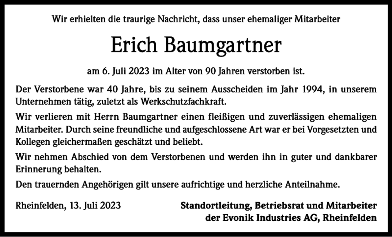 <p>Wir erhielten die traurige Nachricht, dass unser ehemaliger Mitarbeiter</p><p>Erich Baumgartner<br />am 6. Juli 2023 im Alter von 90 Jahren verstorben ist.<br />Der Verstorbene war 40 Jahre, bis zu seinem Ausscheiden im Jahr 1994, in unserem<br />Unternehmen tätig, zuletzt als Werkschutzfachkraft.<br />Wir verlieren mit Herrn Baumgartner einen fleißigen und zuverlässigen ehemaligen<br />Mitarbeiter. Durch seine freundliche und aufgeschlossene Art war er bei Vorgesetzten und<br />Kollegen gleichermaßen geschätzt und beliebt.<br />Wir nehmen Abschied von dem Verstorbenen und werden ihn in guter und dankbarer<br />Erinnerung behalten.<br />Den trauernden Angehörigen gilt unsere aufrichtige und herzliche Anteilnahme.<br />Rheinfelden, 13. Juli 2023</p><p>Standortleitung, Betriebsrat und Mitarbeiter<br />der Evonik Industries AG, Rheinfelden</p>