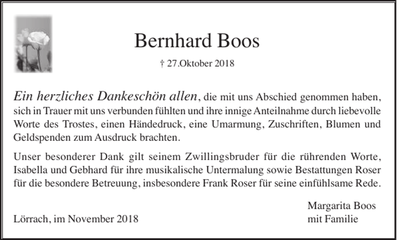 <p>Bernhard Boos<br />† 27.Oktober 2018</p><p>Ein herzliches Dankeschön allen, die mit uns Abschied genommen haben,<br />sich in Trauer mit uns verbunden fühlten und ihre innige Anteilnahme durch liebevolle<br />Worte des Trostes, einen Händedruck, eine Umarmung, Zuschriften, Blumen und<br />Geldspenden zum Ausdruck brachten.<br />Unser besonderer Dank gilt seinem Zwillingsbruder für die rührenden Worte,<br />Isabella und Gebhard für ihre musikalische Untermalung sowie Bestattungen Roser<br />für die besondere Betreuung, insbesondere Frank Roser für seine einfühlsame Rede.<br />Lörrach, im November 2018</p><p>Margarita Boos<br />mit Familie</p>
