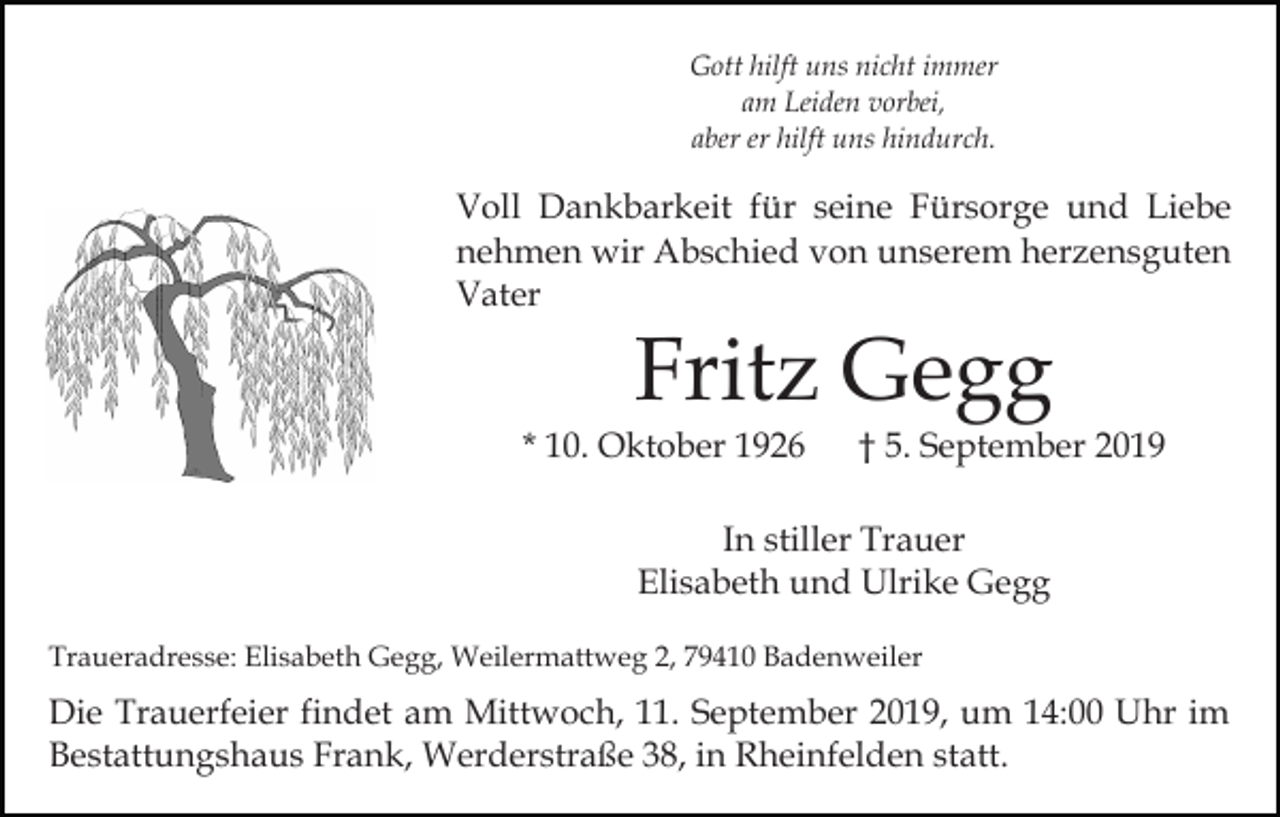 <p>Gott hilft uns nicht immer<br />am Leiden vorbei,<br />aber er hilft uns hindurch.</p><p>Voll Dankbarkeit für seine Fürsorge und Liebe<br />nehmen wir Abschied von unserem herzensguten<br />Vater</p><p>Fritz Gegg</p><p>* 10. Oktober 1926</p><p>† 5. September 2019</p><p>In stiller Trauer<br />Elisabeth und Ulrike Gegg<br />Traueradresse: Elisabeth Gegg, Weilermattweg 2, 79410 Badenweiler</p><p>Die Trauerfeier findet am Mittwoch, 11. September 2019, um 14:00 Uhr im<br />Bestattungshaus Frank, Werderstraße 38, in Rheinfelden statt.</p>