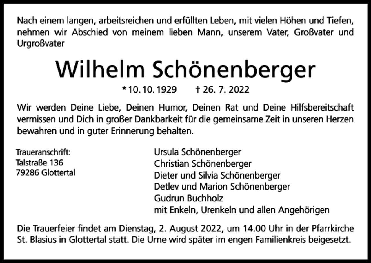 <p>Nach einem langen, arbeitsreichen und erfüllten Leben, mit vielen Höhen und Tiefen,<br />nehmen wir Abschied von meinem lieben Mann, unserem Vater, Großvater und<br />­Urgroßvater</p><p>Wilhelm Schönenberger<br />* 10. 10. 1929 † 26. 7. 2022<br />Wir werden Deine Liebe, Deinen Humor, Deinen Rat und Deine Hilfsbereitschaft<br />­vermissen und Dich in großer Dankbarkeit für die gemeinsame Zeit in unseren Herzen<br />bewahren und in guter Erinnerung behalten.<br />Traueranschrift:<br />Talstraße 136<br />79286 Glottertal</p><p>Ursula Schönenberger<br />Christian Schönenberger<br />Dieter und Silvia Schönenberger<br />Detlev und Marion Schönenberger<br />Gudrun Buchholz<br />mit Enkeln, Urenkeln und allen Angehörigen</p><p>Die Trauerfeier findet am Dienstag, 2. August 2022, um 14.00 Uhr in der Pfarrkirche<br />St. Blasius in Glottertal statt. Die Urne wird später im engen Familienkreis beigesetzt.</p>