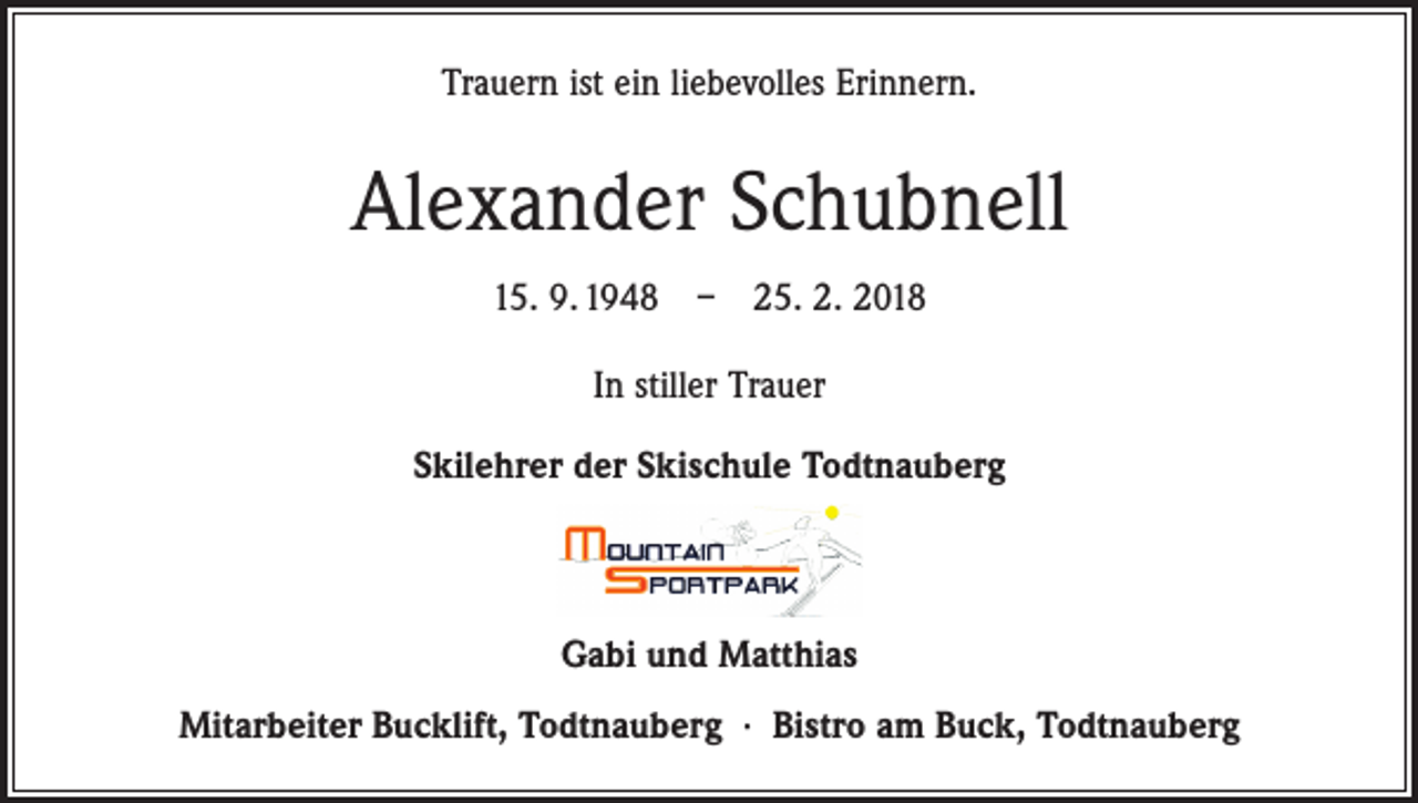 <p>Trauern ist ein liebevolles Erinnern.</p><p>Alexander Schubnell<br />15. 9. 1948 – 25. 2. 2018<br />In stiller Trauer<br />Skilehrer der Skischule Todtnauberg</p><p>Gabi und Matthias<br />Mitarbeiter Bucklift, Todtnauberg · Bistro am Buck, Todtnauberg</p>