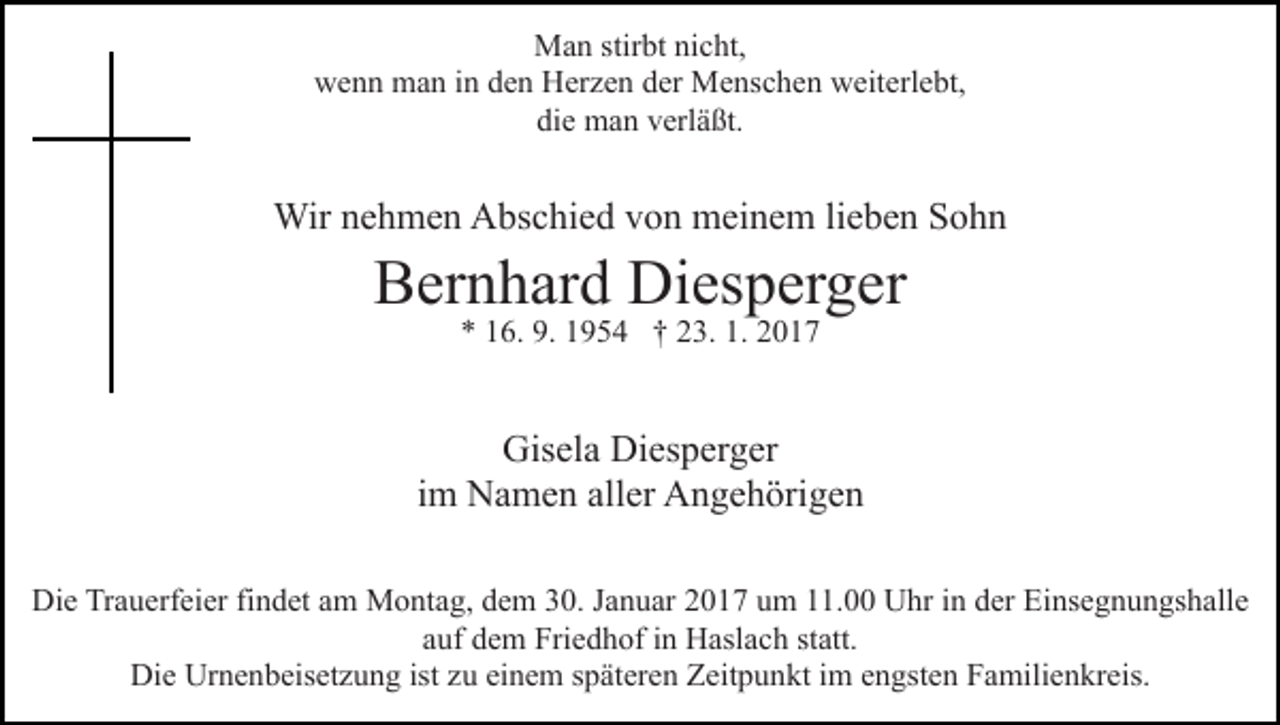 <p>Man stirbt nicht,<br />wenn man in den Herzen der Menschen weiterlebt,<br />die man verläßt.</p><p>Wir nehmen Abschied von meinem lieben Sohn</p><p>Bernhard Diesperger<br />* 16. 9. 1954 † 23. 1. 2017</p><p>Gisela Diesperger<br />im Namen aller Angehörigen<br />Die Trauerfeier findet am Montag, dem 30. Januar 2017 um 11.00 Uhr in der Einsegnungshalle<br />auf dem Friedhof in Haslach statt.<br />Die Urnenbeisetzung ist zu einem späteren Zeitpunkt im engsten Familienkreis.</p>